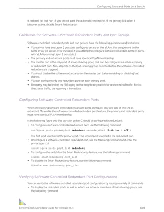is restored on that port. If you do not want the automatic restoration of the primary link when it
becomes active, disable Smart Redundancy.
Guidelines for Software-Controlled Redundant Ports and Port Groups
Software-controlled redundant ports and port groups have the following guidelines and limitations:
• You cannot have any Layer 2 protocols configured on any of the VLANs that are present on the
ports. (You will see an error message if you attempt to configure software redundant ports on ports
with VLANs running Layer 2 protocols.)
• The primary and redundant ports must have identical VLAN membership.
• The master port is the only port of a load-sharing group that can be configured as either a primary
or redundant port. Also, all ports on the load-sharing group must fail before the software-controlled
redundancy is triggered.
• You must disable the software redundancy on the master port before enabling or disabling load
sharing.
• You can configure only one redundant port for each primary port.
• Recovery may be limited by FDB aging on the neighboring switch for unidirectional traffic. For bi-
directional traffic, the recovery is immediate.
Configuring Software-Controlled Redundant Ports
When provisioning software-controlled redundant ports, configure only one side of the link as
redundant. To enable the software-controlled redundant port feature, the primary and redundant ports
must have identical VLAN membership.
In the following figure only the ports on switch C would be configured as redundant.
• To configure a software-controlled redundant port, use the following command:
configure ports primaryPort redundant secondaryPort {link [on | off]}
The first port specified is the primary port. The second port specified is the redundant port.
• Unconfigure a software-controlled redundant port, use the following command and enter the
primary port(s):
unconfigure ports port_list redundant
• To configure the switch for the Smart Redundancy feature, use the following command:
enable smartredundancy port_list
• To disable the Smart Redundancy feature, use the following command:
disable smartredundancy port_list
Verifying Software-Controlled Redundant Port Configurations
You can verify the software-controlled redundant port configuration by issuing a variety of commands.
• To display the redundant ports as well as which are active or members of load-sharing groups, use
the following command:
Configuring Slots and Ports on a Switch
ExtremeXOS Concepts Guide for Release 15.4 304
 