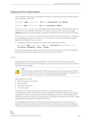 Displaying Port Information
You can display summary port configuration information. The following commands display summary
port configuration information:
show ports {mgmt | port_list | tag tag} configuration {no-refresh}
show port {mgmt | port_list | tag tag} information {detail}
The show ports configuration command shows either summary configuration information on
all the ports, or more detailed configuration information on specific ports. If you specify the no-
refresh parameter, the system displays a snapshot of the data at the time you issue the command.
The show ports information command shows you either summary information on all the ports,
or more detailed information on specific ports. The output from the command differs very slightly
depending on the platform you are using.
• To display real-time port utilization information, use the following command:
show ports {mgmt | port_list | tag tag | stack-ports stacking-port_list}
utilization {bandwidth | bytes | packet}
When you use a parameter (packets, bytes, or bandwidth) with the above command, the display for
the specified type shows a snapshot per port when you issue the command.
DDMI
Digital Diagnostics Monitoring Interface (DDMI) is an optional feature which is implemented for
debugging pptical transceivers. DDMI provides the critical system information about 1G, 10G and 40G
Optical transceiver modules.
Note
Not all transceivers support DDMI. DDMI is supported for any optic that supports DDMI. For
XFP, SFP, and SFP+, there is a bit in the eeprom that designates if support is included in the
module. For QSFP, the transceiver must be fiberQSFP to support DDMI.
Digital diagnostics monitor:
• Module temperature (in Celsius)
• Receiver power
• Transmitter bias current
• Transmitter power
The output of the physical value of each parameter is an analog voltage or current from the
transimpedance amplifier, the laser driver, or the postamplifier. The interface allows access to device-
operating parameters, and includes alarm and warning flags which alert end users when particular
operating parameters are outside of a normal range. The interface is compliant with SFF-8472, "Digital
Diagnostic Monitoring Interface for Optical Transceivers."
In the detailed version of the CLI command, all the threshold values for warnings and alarms are
displayed for the lower and higher side of the threshold. These thresholds are not user configurable.
The status value is determined based on the current value complying with the high/low thresholds for
Configuring Slots and Ports on a Switch
ExtremeXOS Concepts Guide for Release 15.4 306
 