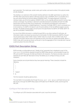 each parameter. The media type, vendor name, part number, and serial number of the optical module
are also displayed.
The interface is an extension of the serial ID interface defined in the GBIC specification as well as the
SFP MSA. Both specifications define a 256-byte memory map in EEPROM, which is accessible over a
two-wire serial interface at the 8 bit address 1010000X (A0h). The digital diagnostic monitoring
interface makes use of the 8 bit address 1010001X (A2h), so the originally defined serial ID memory map
remains unchanged. The interface is identical to and fully backward compatible with both the GBIC
Specification and the SFP Multi Source Agreement. The operating and diagnostics information is
monitored and reported by a Digital Diagnostics Transceiver Controller (DDTC), which is accessed via a
2-wire serial bus. For QSFPs, the eeprom uses the same address of A0, but different pages to access
the data. The details of these pages can be found in the specification for QSFPs: SFF-8436: QSFP+ 10
Gbs 4X PLUGGABLE TRANSCEIVER.
As none of the DDMI information is notified through EMS or any other method of notification, all
information needs to be drawn by executing CLI commands. For 40G transceivers (QSFPs), the port
may be partitioned in either 1x40G mode or 4x10G mode. As a result, when in 4X10G mode, the 4
channels of the QSFP will be shown and reported as ports since they are utilized individually. When in
1X40G mode, all 4 channels are shown as the port is now the aggregate of the 4 channels and 1 channel
could bring down the entire 40G port.
EXOS Port Description String
EXOS provides a configurable per-port “display-string” parameter that is displayed on each of the
show port CLI commands, exposed through the SNMP ifAlias element, and accessible through the
XML port.xsd API. Previously, the field was limited to 20 characters. This feature provides a new and
separate per-port field call “description-string” that allows you to configure strings up to 255
characters.
Some characters are not permitted as they have special meanings. These characters include the
following:
• “
• <
• >
• :
• <space>
• &.
The first character should by alphanumeric.
This new field is CLI accessible only through the show port info detail command, but you can
also access it through the SNMP ifAlias object of IfXTable from IF-MIB (RFC 2233), and through the
XML API.
Configure Port decription-string
To configure up to 255 characters associated with a port, issue the command:
Configuring Slots and Ports on a Switch
ExtremeXOS Concepts Guide for Release 15.4 307
 