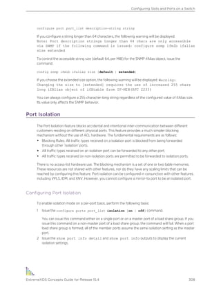 configure port port_list description-string string
If you configure a string longer than 64 characters, the following warning will be displayed:
Note: Port description strings longer than 64 chars are only accessible
via SNMP if the following command is issued: configure snmp ifmib ifalias
size extended
To control the accessible string size (default 64, per MIB) for the SNMP ifAlias object, issue the
command:
config snmp ifmib ifalias size [default | extended]
If you choose the extended size option, the following warning will be displayed: Warning:
Changing the size to [extended] requires the use of increased 255 chars
long ifAlias object of ifXtable from IF-MIB(RFC 2233)
You can always configure a 255-character-long string regardless of the configured value of ifAlias size.
Its value only affects the SNMP behavior.
Port Isolation
The Port Isolation feature blocks accidental and intentional inter-communication between different
customers residing on different physical ports. This feature provides a much simpler blocking
mechanism without the use of ACL hardware. The fundamental requirements are as follows:
• Blocking Rules: All traffic types received on a isolation port is blocked from being forwarded
through other ‘isolation’ ports.
• All traffic types received on an isolation port can be forwarded to any other port.
• All traffic types received on non-isolation ports are permitted to be forwarded to isolation ports.
There is no access-list hardware use. The blocking mechanism is a set of one or two table memories.
These resources are not shared with other features, nor do they have any scaling limits that can be
reached by configuring this feature. Port isolation can be configured in conjunction with other features,
including VPLS, IDM, and XNV. However, you cannot configure a mirror-to port to be an isolated port.
Configuring Port Isolation
To enable isolation mode on a per-port basis, perform the following tasks:
1 Issue the configure ports port_list isolation [on | off] command.
You can issue this command either on a single port or on a master port of a load share group. If you
issue this command on a non-master port of a load share group, the command will fail. When a port
load share group is formed, all of the member ports assume the same isolation setting as the master
port.
2 Issue the show port info detail and show port info outputs to display the current
isolation settings.
Configuring Slots and Ports on a Switch
ExtremeXOS Concepts Guide for Release 15.4 308
 