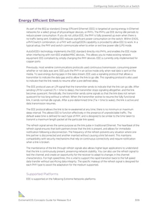 Energy Efficient Ethernet
As part of the 802.az standard, Energy Efficient Ethernet (EEE) is targeted at saving energy in Ethernet
networks for a select group of physical layer devices, or PHYs. The PHYs use EEE during idle periods to
reduce power consumption. If you do not utilize EEE, the PHY is fully powered up even when there is
no traffic being sent. Enabling EEE reduces significant power consumption on the switch. Within EXOS,
a PHY/switch combination, or a PHY with autogrEEEN capability is provided to allow EEE to work. In a
typical setup, the PHY and switch communicate when to enter or exit low power idle (LPI) mode.
AutoGrEEEn technology implements the EEE standard directly into PHYs, and enables the EEE mode
when interfacing with non-EEE enabled MAC devices,. This allows you to make existing network
equipment EEE-compliant by simply changing the PHY devices. EEE is currently only implemented for
copper ports
Previously, most wireline communications protocols used continuous transmission, consuming power
whether or not data was sent. EEE puts the PHY in an active mode only when real data is sent on the
media. To save energy during gaps in the data stream, EEE uses a signaling protocol that allows a
transmitter to indicate the data gap and to allow the link to go idle. This signaling protocol is also used
to indicate that the link needs to resume after a pre-defined delay.
The EEE protocol uses an LPI signal that the transmitter sends to indicate that the link can go idle. After
sending LPI for a period (Ts = time to sleep), the transmitter stops signaling altogether, and the link
becomes quiescent. Periodically, the transmitter sends some signals so that the link does not remain
quiescent for too long without a refresh. When the transmitter wishes to resume the fully functional
link, it sends normal idle signals. After a pre-determined time (Tw = time to wake), the link is active and
data transmission resumes.
The EEE protocol allows the link to be re-awakened at any time; there is no minimum or maximum
sleep interval. This allows EEE to function effectively in the presence of unpredictable traffic. The
default wake time is defined for each type of PHY, and is designed to be similar to the time taken to
transmit a maximum length packet at the particular link speed.
The refresh signal serves the same purpose as the link pulse in traditional Ethernet. The heartbeat of the
refresh signal ensures that both partners know that the link is present, and allows for immediate
notification following a disconnection. The frequency of the refresh prevents any situation where one
link partner is disconnected and another inserted without causing a link fail event. This maintains
compatibility with security mechanisms that rely on continuous connectivity and require notification
when a link is broken.
The maintenance of the link through refresh signals also allows higher layer applications to understand
that the link is continuously present, preserving network stability. You can also use the refresh signal to
test the channel, and create an opportunity for the receiver to adapt to changes in the channel
characteristics. For high speed links, this is vital to support the rapid transition back to the full speed
data transfer without sacrificing data integrity. The specific makeup of the refresh signal is designed for
each PHY type to assist the adaptation for the medium supported.
Supported Platforms
EEE is supported on the following Extreme Networks platforms:
Configuring Slots and Ports on a Switch
ExtremeXOS Concepts Guide for Release 15.4 309
 