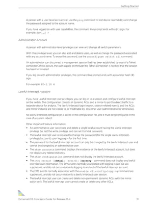 A person with a user-level account can use the ping command to test device reachability and change
the password assigned to the account name.
If you have logged on with user capabilities, the command line prompt ends with a (>) sign. For
example: BD-1.2 >
Administrator Account
A person with administrator-level privileges can view and change all switch parameters.
With this privilege level, you can also add and delete users, as well as change the password associated
with any account name. To erase the password, use the unconfigure switch all command.
An administrator can disconnect a management session that has been established by way of a Telnet
connection. If this occurs, the user logged on through the Telnet connection is notified that the session
has been terminated.
If you log on with administrator privileges, the command line prompt ends with a pound or hash (#)
sign.
For example: BD-1.18 #
Lawful Intercept Account
If you have Lawful Intercept user privileges, you can log in to a session and configure lawful intercept
on the switch. The configuration consists of dynamic ACLs and a mirror-to port to direct traffic to a
separate device for analysis. The lawful intercept login session, session-related events, and the ACLs
and mirror instance are not visible to, or modifiable by, any other user (administrative or otherwise).
No lawful intercept configuration is saved in the configuration file, and it must be reconfigured in the
case of a system reboot.
Other important feature information:
• An administrative user can create and delete a single local account having the lawful intercept
privilege but not the write privilege, and can set its initial password.
• The lawful intercept user is required to change the password (for the single lawful intercept-
privileged account) upon logging in for the first time.
• The password for the lawful intercept account can only be changed by the lawful intercept user and
cannot be changed by an administrative user.
• The show accounts command displays the existence of the lawful intercept account, but does
not display any related statistics.
• The show configuration command does not display the lawful intercept account.
• The show session {{detail} {sessID}} {history} command does not display any lawful
intercept user information. The EMS events normally associated with logging in and out are
suppressed, and do not occur relative to logging in and out of the lawful intercept account.
• The EMS events normally associated with the enable cli-config-logging command are
suppressed, and do not occur relative to a lawful intercept user session.
• The lawful intercept user can create and delete non-permanent dynamic ACLs with the mirror
action only. The lawful intercept user cannot create or delete any other ACLs.
Getting Started
ExtremeXOS Concepts Guide for Release 15.4 31
 