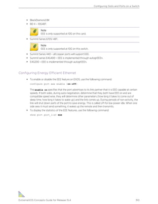 • BlackDiamond 8K
• BD X – 10G48T.
Note
EEE is only supported at 10G on this card.
• Summit Series 670V-48T.
Note
EEE is only supported at 10G on this switch.
• Summit Series 440 – all copper ports will support EEE.
• Summit series E4G400 – EEE is implemented through autogrEEEn.
• E4G200 – EEE is implemented through autogrEEEn.
Configuring Energy Efficient Ethernet
• To enable or disable the EEE feature on EXOS, use the following command:
configure port eee enable [on|off]
The enable on specifies that the port advertises to its link partner that it is EEE capable at certain
speeds. If both sides, during auto-negotiation, determine that they both have EEE on and are
compatible speed wise, they will determine other parameters (how long it takes to come out of
sleep time, how long it takes to wake up) and the link comes up. During periods of non-activity, the
link will shut down parts of the port to save energy. This is called LPI for low power idle. When one
side sees it must send something, it wakes up the remote and then transmits.
• To display the statistics of the EEE features, use the following command:
show port port_list eee
Configuring Slots and Ports on a Switch
ExtremeXOS Concepts Guide for Release 15.4 310
 
