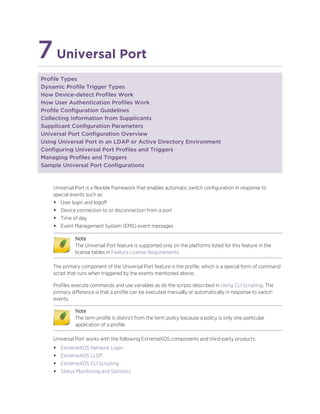 7Universal Port
Profile Types
Dynamic Profile Trigger Types
How Device-detect Profiles Work
How User Authentication Profiles Work
Profile Configuration Guidelines
Collecting Information from Supplicants
Supplicant Configuration Parameters
Universal Port Configuration Overview
Using Universal Port in an LDAP or Active Directory Environment
Configuring Universal Port Profiles and Triggers
Managing Profiles and Triggers
Sample Universal Port Configurations
Universal Port is a flexible framework that enables automatic switch configuration in response to
special events such as:
• User login and logoff
• Device connection to or disconnection from a port
• Time of day
• Event Management System (EMS) event messages
Note
The Universal Port feature is supported only on the platforms listed for this feature in the
license tables in Feature License Requirements.
The primary component of the Universal Port feature is the profile, which is a special form of command
script that runs when triggered by the events mentioned above.
Profiles execute commands and use variables as do the scripts described in Using CLI Scripting. The
primary difference is that a profile can be executed manually or automatically in response to switch
events.
Note
The term profile is distinct from the term policy because a policy is only one particular
application of a profile.
Universal Port works with the following ExtremeXOS components and third-party products:
• ExtremeXOS Network Login
• ExtremeXOS LLDP
• ExtremeXOS CLI Scripting
• Status Monitoring and Statistics
 