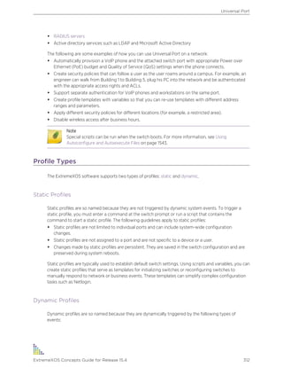 • RADIUS servers
• Active directory services such as LDAP and Microsoft Active Directory
The following are some examples of how you can use Universal Port on a network:
• Automatically provision a VoIP phone and the attached switch port with appropriate Power over
Ethernet (PoE) budget and Quality of Service (QoS) settings when the phone connects.
• Create security policies that can follow a user as the user roams around a campus. For example, an
engineer can walk from Building 1 to Building 5, plug his PC into the network and be authenticated
with the appropriate access rights and ACLs.
• Support separate authentication for VoIP phones and workstations on the same port.
• Create profile templates with variables so that you can re-use templates with different address
ranges and parameters.
• Apply different security policies for different locations (for example, a restricted area).
• Disable wireless access after business hours.
Note
Special scripts can be run when the switch boots. For more information, see Using
Autoconfigure and Autoexecute Files on page 1543.
Profile Types
The ExtremeXOS software supports two types of profiles: static and dynamic.
Static Profiles
Static profiles are so named because they are not triggered by dynamic system events. To trigger a
static profile, you must enter a command at the switch prompt or run a script that contains the
command to start a static profile. The following guidelines apply to static profiles:
• Static profiles are not limited to individual ports and can include system-wide configuration
changes.
• Static profiles are not assigned to a port and are not specific to a device or a user.
• Changes made by static profiles are persistent. They are saved in the switch configuration and are
preserved during system reboots.
Static profiles are typically used to establish default switch settings. Using scripts and variables, you can
create static profiles that serve as templates for initializing switches or reconfiguring switches to
manually respond to network or business events. These templates can simplify complex configuration
tasks such as Netlogin.
Dynamic Profiles
Dynamic profiles are so named because they are dynamically triggered by the following types of
events:
Universal Port
ExtremeXOS Concepts Guide for Release 15.4 312
 