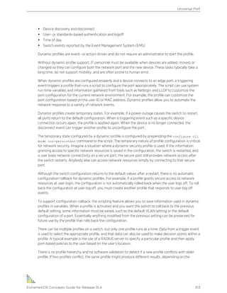 • Device discovery and disconnect
• User- or standards-based authentication and logoff
• Time of day
• Switch events reported by the Event Management System (EMS)
Dynamic profiles are event- or action-driven and do not require an administrator to start the profile.
Without dynamic profile support, IT personnel must be available when devices are added, moved, or
changed so they can configure both the network port and the new device. These tasks typically take a
long time, do not support mobility, and are often prone to human error.
When dynamic profiles are configured properly and a device connects to an edge port, a triggering
event triggers a profile that runs a script to configure the port appropriately. The script can use system
run-time variables and information gathered from tools such as Netlogin and LLDP to customize the
port configuration for the current network environment. For example, the profile can customize the
port configuration based on the user ID or MAC address. Dynamic profiles allow you to automate the
network response to a variety of network events.
Dynamic profiles create temporary states. For example, if a power outage causes the switch to restart,
all ports return to the default configuration. When a triggering event such as a specific device
connection occurs again, the profile is applied again. When the device is no longer connected, the
disconnect event can trigger another profile to unconfigure the port.
The temporary state configured by a dynamic profile is configured by prepending the configure cli
mode non-persistent command to the script. The temporary nature of profile configuration is critical
for network security. Imagine a situation where a dynamic security profile is used. If the information
granting access to specific network resources is saved in the configuration, the switch is restarted, and
a user loses network connectivity on a secure port, the secure port still provides network access after
the switch restarts. Anybody else can access network resources simply by connecting to that secure
port.
Although the switch configuration returns to the default values after a restart, there is no automatic
configuration rollback for dynamic profiles. For example, if a profile grants secure access to network
resources at user login, the configuration is not automatically rolled back when the user logs off. To roll
back the configuration at user log off, you must create another profile that responds to user log off
events.
To support configuration rollback, the scripting feature allows you to save information used in dynamic
profiles in variables. When a profile is activated and you want the option to roll back to the previous
default setting, some information must be saved, such as the default VLAN setting or the default
configuration of a port. Essentially anything modified from the previous setting can be preserved for
future use by the profile that rolls back the configuration.
There can be multiple profiles on a switch, but only one profile runs at a time. Data from a trigger event
is used to select the appropriate profile, and that data can also be used to make decision points within a
profile. A typical example is the use of a RADIUS server to specify a particular profile and then apply
port-based policies to the user based on the user’s location.
There is no profile hierarchy and no software validation to detect if a new profile conflicts with older
profile. If two profiles conflict, the same profile might produce different results, depending on the
Universal Port
ExtremeXOS Concepts Guide for Release 15.4 313
 
