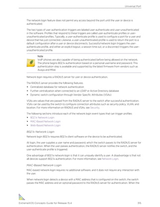 The network login feature does not permit any access beyond the port until the user or device is
authenticated.
The two types of user authentication triggers are labeled user-authenticate and user-unauthenticated
in the software. Profiles that respond to these triggers are called user-authenticate profiles or user-
unauthenticated profiles. Typically, a user-authenticate profile is used to configure a port for a user and
device that has just connected. Likewise, a user-unauthenticated profile is used to return the port to a
default configuration after a user or device disconnects. Successful network login triggers the user-
authenticate profile, and either an explicit logout, a session time out, or a disconnect triggers the user-
unauthenticated profile.
Note
VoIP phones are also capable of being authenticated before being allowed on the network.
The phone begins 802.1x authentication based on a personal username and password. This
authentication step is available and supported by the latest firmware from vendors such as
Avaya and Mitel.
Network login requires a RADIUS server for user or device authentication.
The RADIUS server provides the following features:
• Centralized database for network authentication
• Further centralization when connected to an LDAP or Active Directory database
• Dynamic switch configuration through Vendor Specific Attributes (VSAs)
VSAs are values that are passed from the RADIUS server to the switch after successful authentication.
VSAs can be used by the switch to configure connection attributes such as security policy, VLAN, and
location. For more information on RADIUS and VSAs, see Security.
The following sections introduce each of the network login event types that can trigger profiles:
• 802.1x Network Login
• MAC-Based Network Login
• Web-Based Network Login
802.1x Network Login
Network login 802.1x requires 802.1x client software on the device to be authenticated.
At login, the user supplies a user name and password, which the switch passes to the RADIUS server for
authentication. When the user passes authentication, the RADIUS server notifies the switch, and the
user-authenticate profile is triggered.
One advantage of 802.1x network login is that it can uniquely identify a user. A disadvantage is that not
all devices support 802.1x authentication. For more information, see Network Login.
MAC-Based Network Login
MAC-based network login requires no additional software, and it does not require any interaction with
the user.
When network login detects a device with a MAC address that is configured on the switch, the switch
passes the MAC address and an optional password to the RADIUS server for authentication. When the
Universal Port
ExtremeXOS Concepts Guide for Release 15.4 315
 