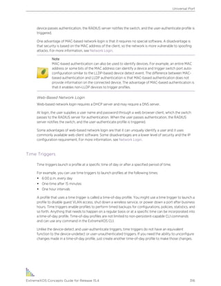 device passes authentication, the RADIUS server notifies the switch, and the user-authenticate profile is
triggered.
One advantage of MAC-based network login is that it requires no special software. A disadvantage is
that security is based on the MAC address of the client, so the network is more vulnerable to spoofing
attacks. For more information, see Network Login.
Note
MAC-based authentication can also be used to identify devices. For example, an entire MAC
address or some bits of the MAC address can identify a device and trigger switch port auto-
configuration similar to the LLDP-based device detect event. The difference between MAC-
based authentication and LLDP authentication is that MAC-based authentication does not
provide information on the connected device. The advantage of MAC-based authentication is
that it enables non-LLDP devices to trigger profiles.
Web-Based Network Login
Web-based network login requires a DHCP server and may require a DNS server.
At login, the user supplies a user name and password through a web browser client, which the switch
passes to the RADIUS server for authentication. When the user passes authentication, the RADIUS
server notifies the switch, and the user-authenticate profile is triggered.
Some advantages of web-based network login are that it can uniquely identify a user and it uses
commonly available web client software. Some disadvantages are a lower level of security and the IP
configuration requirement. For more information, see Network Login.
Time Triggers
Time triggers launch a profile at a specific time of day or after a specified period of time.
For example, you can use time triggers to launch profiles at the following times:
• 6:00 p.m. every day
• One-time after 15 minutes
• One hour intervals
A profile that uses a time trigger is called a time-of-day profile. You might use a time trigger to launch a
profile to disable guest VLAN access, shut down a wireless service, or power down a port after business
hours. Time triggers enable profiles to perform timed backups for configurations, policies, statistics, and
so forth. Anything that needs to happen on a regular basis or at a specific time can be incorporated into
a time-of-day profile. Time-of-day profiles are not limited to non-persistent-capable CLI commands
and can use any command in the ExtremeXOS CLI.
Unlike the device-detect and user-authenticate triggers, time triggers do not have an equivalent
function to the device-undetect or user-unauthenticated triggers. If you need the ability to unconfigure
changes made in a time-of-day profile, just create another time-of-day profile to make those changes.
Universal Port
ExtremeXOS Concepts Guide for Release 15.4 316
 