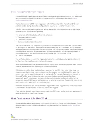 Event Management System Triggers
EMS-event triggers launch a profile when the EMS produces a message that conforms to a predefined
definition that is configured on the switch. The ExtremeXOS EMS feature is described in Status
Monitoring and Statistics
Profiles that respond to EMS-event triggers are called EMS-event profiles. Typically, an EMS-event
profile is used to change the switch configuration in response to a switch or network event.
The EMS events that trigger Universal Port profiles are defined in EMS filters and can be specified in
more detail with additional CLI commands.
You can create EMS filters that specify events as follows:
• Component.subcomponent
• Component.condition
• Component.subcomponent.condition
You can use the show log components command to display all the components and subcomponents
for which you can filter events. If you specify a filter to take action on a component or subcomponent,
any event related to that component triggers the profile. You can use the show log events all command
to display all the conditions or events for which you can filter events. If you decide that you want to
configure a profile to take action on an ACL policy change, you can add a filter for the
ACL.Policy.Change event.
You can further define an event that triggers a Universal Port profile by specifying an event severity
level and text that must be present in an event message.
When a specified event occurs, event information is passed to the Universal Port profile in the form of
variables, which can be used to modify the switch configuration.
EMS-triggered profiles allow you to configure responses for any EMS event listed in the show log
components and show log events all commands. However, you must be careful to select the
correct event and corresponding response for each profile. For example, if you attempt to create a
Universal Port log target for a specific event (component.subcomponent.condition) and you
accidentally specify a component (component), the profile is applied to all events related to that
component. Using EMS-triggered profiles is similar to switch programming. They provide more control
and therefore more opportunity for misconfiguration.
Unlike the device-detect and user-authenticate triggers, EMS-event triggers do not have an equivalent
function to the device-undetect or user-unauthenticated triggers.
If you need the ability to unconfigure changes made in an EMS-event profile, just create another static
or dynamic profile to make those changes.
How Device-detect Profiles Work
Device-detect profiles enable dynamic port configuration without the use of a RADIUS server. Device-
detect profiles and device-undetect profiles are triggered as described earlier in Device Triggers on
page 314.
Universal Port
ExtremeXOS Concepts Guide for Release 15.4 317
 