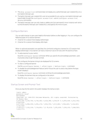 • The show access-list command does not display any Lawful Intercept user-created ACLs to a
non-lawful intercept user.
• The lawful intercept user-created ACLs are not accessible for any use by a non-lawful intercept user
(specifically through the configure access-list add or configure access-list
delete commands).
• The lawful intercept user can only create or delete one (non-permanent) mirror instance with which
to bind the lawful intercept user-created ACLs and specify the mirror-to port.
Configure Banners
You can add a banner to give users helpful information before or after logging in. You can configure the
following types of CLI session banners:
• A banner for a session that displays before login.
• A banner for a session that displays after login.
When no optional parameters are specified, the command configures a banner for a CLI session that
displays before login. A CLI banner can have a maximum size of 24 rows with 79 columns of text.
• To add a banner to your switch:
Issue the configure banner command. When you specify the acknowledge parameter, users
must press a key to get the login prompt.
This configures the banner string to be displayed for CLI screens.
• To clear a configured banner:
Use the unconfigure banner { after-login | before-login } command.
• To disable the acknowledgement feature (which forces the user to press a key before the login
screen displays):
Issue the configure banner command, omitting the acknowledge parameter.
• To display the banners that are configured on the switch:
Issue the show banner { after-login | before-login } command.
Startup Screen and Prompt Text
Once you log into the switch, the system displays the startup screen.
login: admin
password: blue7
ExtremeXOS
Copyright (C) 1996-2013 Extreme Networks. All rights reserved. Protected by
US Patent Nos:
6,678,248; 6,104,700; 6,766,482; 6,618,388; 6,034,95 7; 6,859,438; 6,912,592;
6,954,436;
6,977,891; 6,980,550; 6,981,174; 7,003,705; 7,017,082; 7,046,665; 7,126,923;
7,142,509;
7,149,217; 7,152,124; 7,154,861; 7,2 45,619; 7,245,629; 7,269,135; 7,448,045;
7,447,777;
Getting Started
ExtremeXOS Concepts Guide for Release 15.4 32
 