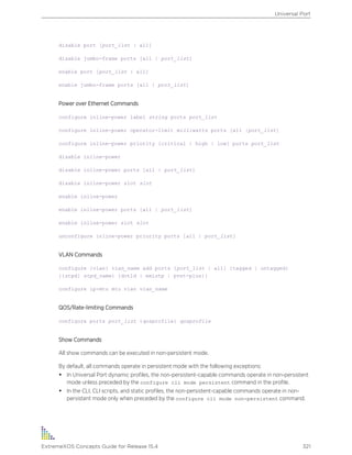 disable port [port_list | all]
disable jumbo-frame ports [all | port_list]
enable port [port_list | all]
enable jumbo-frame ports [all | port_list]
Power over Ethernet Commands
configure inline-power label string ports port_list
configure inline-power operator-limit milliwatts ports [all |port_list]
configure inline-power priority [critical | high | low] ports port_list
disable inline-power
disable inline-power ports [all | port_list]
disable inline-power slot slot
enable inline-power
enable inline-power ports [all | port_list]
enable inline-power slot slot
unconfigure inline-power priority ports [all | port_list]
VLAN Commands
configure {vlan} vlan_name add ports [port_list | all] {tagged | untagged}
{{stpd} stpd_name} {dot1d | emistp | pvst-plus}}
configure ip-mtu mtu vlan vlan_name
QOS/Rate-limiting Commands
configure ports port_list {qosprofile} qosprofile
Show Commands
All show commands can be executed in non-persistent mode.
By default, all commands operate in persistent mode with the following exceptions:
• In Universal Port dynamic profiles, the non-persistent-capable commands operate in non-persistent
mode unless preceded by the configure cli mode persistent command in the profile.
• In the CLI, CLI scripts, and static profiles, the non-persistent-capable commands operate in non-
persistent mode only when preceded by the configure cli mode non-persistent command.
Universal Port
ExtremeXOS Concepts Guide for Release 15.4 321
 