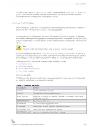You can use the configure cli mode persistent command and the configure cli mode non-
persistent command to change the mode of operation for non-persistent-capable commands
multiple times within a script, profile, or configuration session.
Universal Port Variables
Universal Port uses CLI Scripting variables to make system and trigger event information available to
profiles. For more information, see Using CLI Scripting on page 360.
Variables allow you to create profiles and scripts that respond to the state of the switch as defined in
the variables. When a profile is triggered, the system passes variables to the profile. You can also create
and use variables of your own. User-defined variables are limited to the current context unless explicitly
saved.
Note
You must enable CLI scripting before using variables or executing a script.
If you save variables (as described in Saving, Retrieving, and Deleting Session Variables on page 367),
certain data from one profile can be reused in another profile for another event. For example, between
login and logout events, the data necessary for the rollback of a port configuration can be shared.
The following sections describe the variables that are available to profiles:
• Common Variables
• User Profile Variables
• Device Detect Profile Variables
• Event Profile Variables
Common Variables
The following table shows the variables that are always available for use by any script. These variables
are set up for use before a script or profile is executed.
Table 31: Common Variables
Variable Syntax Definition
$STATUS Status of last command execution.
$CLI.USER Username for the user who is executing this CLI.
$CLI.SESSION_ID An identifier for a session. This identifier is available for the roll-back event when a
device or user times out.
$CLI.SESSION_TYPE Type of session of the user.
$EVENT.NAME This is the event that triggered this profile.
$EVENT.TIME Time this event occurred. The time is in seconds since epoch.
$EVENT.TIMER_TYPE Type of timer, which is periodic or non_periodic.
$EVENT.TIMER_NAME Name of the timer that the Universal Port is invoking.
Universal Port
ExtremeXOS Concepts Guide for Release 15.4 322
 