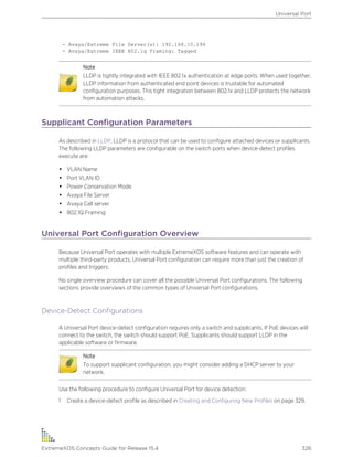 - Avaya/Extreme File Server(s): 192.168.10.194
- Avaya/Extreme IEEE 802.1q Framing: Tagged
Note
LLDP is tightly integrated with IEEE 802.1x authentication at edge ports. When used together,
LLDP information from authenticated end point devices is trustable for automated
configuration purposes. This tight integration between 802.1x and LLDP protects the network
from automation attacks.
Supplicant Configuration Parameters
As described in LLDP, LLDP is a protocol that can be used to configure attached devices or supplicants.
The following LLDP parameters are configurable on the switch ports when device-detect profiles
execute are:
• VLAN Name
• Port VLAN ID
• Power Conservation Mode
• Avaya File Server
• Avaya Call server
• 802.1Q Framing
Universal Port Configuration Overview
Because Universal Port operates with multiple ExtremeXOS software features and can operate with
multiple third-party products, Universal Port configuration can require more than just the creation of
profiles and triggers.
No single overview procedure can cover all the possible Universal Port configurations. The following
sections provide overviews of the common types of Universal Port configurations.
Device-Detect Configurations
A Universal Port device-detect configuration requires only a switch and supplicants. If PoE devices will
connect to the switch, the switch should support PoE. Supplicants should support LLDP in the
applicable software or firmware.
Note
To support supplicant configuration, you might consider adding a DHCP server to your
network.
Use the following procedure to configure Universal Port for device detection:
1 Create a device-detect profile as described in Creating and Configuring New Profiles on page 329.
Universal Port
ExtremeXOS Concepts Guide for Release 15.4 326
 