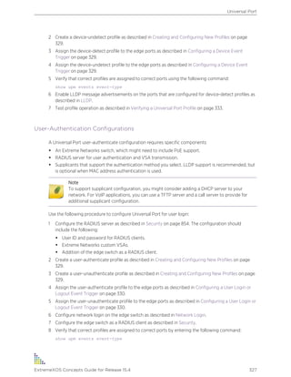 2 Create a device-undetect profile as described in Creating and Configuring New Profiles on page
329.
3 Assign the device-detect profile to the edge ports as described in Configuring a Device Event
Trigger on page 329.
4 Assign the device-undetect profile to the edge ports as described in Configuring a Device Event
Trigger on page 329.
5 Verify that correct profiles are assigned to correct ports using the following command:
show upm events event-type
6 Enable LLDP message advertisements on the ports that are configured for device-detect profiles as
described in LLDP.
7 Test profile operation as described in Verifying a Universal Port Profile on page 333.
User-Authentication Configurations
A Universal Port user-authenticate configuration requires specific components:
• An Extreme Networks switch, which might need to include PoE support.
• RADIUS server for user authentication and VSA transmission.
• Supplicants that support the authentication method you select. LLDP support is recommended, but
is optional when MAC address authentication is used.
Note
To support supplicant configuration, you might consider adding a DHCP server to your
network. For VoIP applications, you can use a TFTP server and a call server to provide for
additional supplicant configuration.
Use the following procedure to configure Universal Port for user login:
1 Configure the RADIUS server as described in Security on page 854. The configuration should
include the following:
• User ID and password for RADIUS clients.
• Extreme Networks custom VSAs.
• Addition of the edge switch as a RADIUS client.
2 Create a user-authenticate profile as described in Creating and Configuring New Profiles on page
329.
3 Create a user-unauthenticate profile as described in Creating and Configuring New Profiles on page
329.
4 Assign the user-authenticate profile to the edge ports as described in Configuring a User Login or
Logout Event Trigger on page 330.
5 Assign the user-unauthenticate profile to the edge ports as described in Configuring a User Login or
Logout Event Trigger on page 330.
6 Configure network login on the edge switch as described in Network Login.
7 Configure the edge switch as a RADIUS client as described in Security.
8 Verify that correct profiles are assigned to correct ports by entering the following command:
show upm events event-type
Universal Port
ExtremeXOS Concepts Guide for Release 15.4 327
 