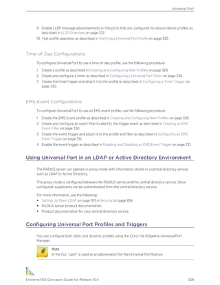9 Enable LLDP message advertisements on the ports that are configured for device-detect profiles as
described in LLDP Overview on page 372.
10 Test profile operation as described in Verifying a Universal Port Profile on page 333.
Time-of-Day Configurations
To configure Universal Port to use a time-of-day profile, use the following procedure:
1 Create a profile as described in Creating and Configuring New Profiles on page 329.
2 Create and configure a timer as described in Configuring a Universal Port Timer on page 330.
3 Create the timer trigger and attach it to the profile as described in Configuring a Timer Trigger on
page 330.
EMS-Event Configurations
To configure Universal Port to use an EMS-event profile, use the following procedure:
1 Create the EMS-Event profile as described in Creating and Configuring New Profiles on page 329.
2 Create and configure an event filter to identify the trigger event as described in Creating an EMS
Event Filter on page 330.
3 Create the event trigger and attach it to the profile and filter as described in Configuring an EMS
Event Trigger on page 331.
4 Enable the event trigger as described in Enabling and Disabling an EMS Event Trigger on page 331.
Using Universal Port in an LDAP or Active Directory Environment
The RADIUS server can operate in proxy mode with information stored in a central directory service
such as LDAP or Active Directory.
This proxy mode is configured between the RADIUS server and the central directory service. Once
configured, supplicants can be authenticated from the central directory service.
For more information, see the following:
• Setting Up Open LDAP on page 913 in Security on page 854.
• RADIUS server product documentation
• Product documentation for your central directory service
Configuring Universal Port Profiles and Triggers
You can configure both static and dynamic profiles using the CLI or the Ridgeline Universal Port
Manager.
Note
In the CLI, “upm” is used as an abbreviation for the Universal Port feature.
Universal Port
ExtremeXOS Concepts Guide for Release 15.4 328
 