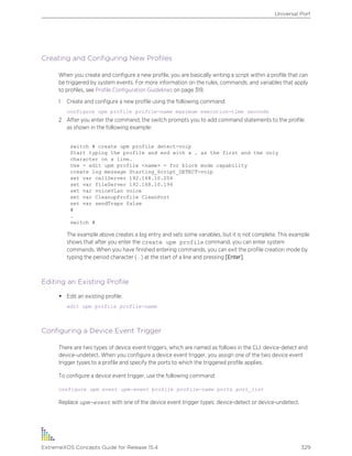 Creating and Configuring New Profiles
When you create and configure a new profile, you are basically writing a script within a profile that can
be triggered by system events. For more information on the rules, commands, and variables that apply
to profiles, see Profile Configuration Guidelines on page 319.
1 Create and configure a new profile using the following command:
configure upm profile profile-name maximum execution-time seconds
2 After you enter the command, the switch prompts you to add command statements to the profile
as shown in the following example:
switch # create upm profile detect-voip
Start typing the profile and end with a . as the first and the only
character on a line.
Use - edit upm profile <name> - for block mode capability
create log message Starting_Script_DETECT-voip
set var callServer 192.168.10.204
set var fileServer 192.168.10.194
set var voiceVlan voice
set var CleanupProfile CleanPort
set var sendTraps false
#
.
switch #
The example above creates a log entry and sets some variables, but it is not complete. This example
shows that after you enter the create upm profile command, you can enter system
commands. When you have finished entering commands, you can exit the profile creation mode by
typing the period character ( . ) at the start of a line and pressing [Enter].
Editing an Existing Profile
• Edit an existing profile.
edit upm profile profile-name
Configuring a Device Event Trigger
There are two types of device event triggers, which are named as follows in the CLI: device-detect and
device-undetect. When you configure a device event trigger, you assign one of the two device event
trigger types to a profile and specify the ports to which the triggered profile applies.
To configure a device event trigger, use the following command:
configure upm event upm-event profile profile-name ports port_list
Replace upm-event with one of the device event trigger types: device-detect or device-undetect.
Universal Port
ExtremeXOS Concepts Guide for Release 15.4 329
 