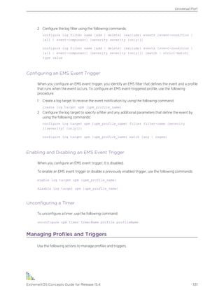 2 Configure the log filter using the following commands:
configure log filter name [add | delete] {exclude} events [event-condition |
[all | event-component] {severity severity {only}}]
configure log filter name [add | delete] {exclude} events [event-condition |
[all | event-component] {severity severity {only}}] [match | strict-match]
type value
Configuring an EMS Event Trigger
When you configure an EMS event trigger, you identify an EMS filter that defines the event and a profile
that runs when the event occurs. To configure an EMS event-triggered profile, use the following
procedure:
1 Create a log target to receive the event notification by using the following command:
create log target upm {upm_profile_name}
2 Configure the log target to specify a filter and any additional parameters that define the event by
using the following commands:
configure log target upm {upm_profile_name} filter filter-name {severity
[[severity] {only}]}
configure log target upm {upm_profile_name} match {any | regex}
Enabling and Disabling an EMS Event Trigger
When you configure an EMS event trigger, it is disabled.
To enable an EMS event trigger or disable a previously enabled trigger, use the following commands:
enable log target upm {upm_profile_name}
disable log target upm {upm_profile_name}
Unconfiguring a Timer
To unconfigure a timer, use the following command:
unconfigure upm timer timerName profile profileName
Managing Profiles and Triggers
Use the following actions to manage profiles and triggers.
Universal Port
ExtremeXOS Concepts Guide for Release 15.4 331
 