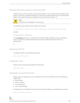 Manually Executing a Static or Dynamic Profile
Profiles can be run from the CLI by configuring the system to run as it would when the trigger events
happen. This facility is provided to allow you to test how the system behaves when the actual events
happen. The actual configuration is applied to the switch when the profile is run.
Note
Variables are not validated for correct syntax.
To manually execute a profile, use the following command:
run upm profile profile-name {event event-name} {variables variable-string}
Example:
run upm profile afterhours
If the variables keyword is not present, but an event variable is specified, you are prompted for
various environment variables appropriate for the event, including the VSA string for user
authentication.
•
Displaying a Profile
To display a profile, use the following command:
show upm profile name
Displaying Timers
Display a list of timers and associated timer information.
show upm timers
Displaying Universal Port Events
Display events for trigger types. You can display a list of events that relate to one of the following
trigger types:
• device-detect
• device-undetect
• user-authenticate
• user-unauthenticated
To display a list of Universal Port events for one of the above triggers, use the following command:
show upm events event-type
Universal Port
ExtremeXOS Concepts Guide for Release 15.4 332
 