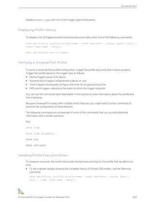 Replace event-type with one of the trigger types listed above.
Displaying Profile History
To display a list of triggered events and associate event data, enter one of the following commands:
show upm history {profile profile-name | event upm-event | status [pass | fail] |
timer timer-name | detail}
show upm history exec-id number
Verifying a Universal Port Profile
To verify a Universal Port profile configuration, trigger the profile and verify that it works properly.
Trigger the profile based on the trigger type as follows:
• Device triggers–plug in the device
• Authentication triggers–authenticate a device or user
• Timer triggers–temporarily configure the timer for an approaching time
• EMS event triggers–reproduce the event to which the trigger responds
You can use the commands described earlier in this section to view information about the profile and
how it behaves.
Because Universal Port works with multiple switch features, you might want to enter commands to
examine the configuration of those features.
The following commands are an example of some of the commands that can provide additional
information about profile operation.
Run:
show lldp
show lldp neighbors
show log
show netlogin
Handling Profile Execution Errors
To conserve resources, the switch stores only the last execution log for the profile that resulted in an
error.
• To see a tabular display showing the complete history of the last 100 profiles, use the following
command:
show upm history {profile profile-name | event upm-event | status [pass |
fail] | timer timer-name | detail}
Universal Port
ExtremeXOS Concepts Guide for Release 15.4 333
 
