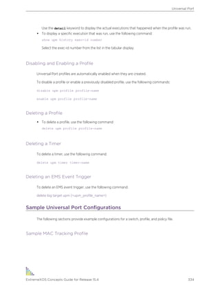 Use the detail keyword to display the actual executions that happened when the profile was run.
• To display a specific execution that was run, use the following command:
show upm history exec-id number
Select the exec-id number from the list in the tabular display.
Disabling and Enabling a Profile
Universal Port profiles are automatically enabled when they are created.
To disable a profile or enable a previously disabled profile, use the following commands:
disable upm profile profile-name
enable upm profile profile-name
Deleting a Profile
• To delete a profile, use the following command:
delete upm profile profile-name
Deleting a Timer
To delete a timer, use the following command:
delete upm timer timer-name
Deleting an EMS Event Trigger
To delete an EMS event trigger, use the following command:
delete log target upm {<upm_profile_name>}
Sample Universal Port Configurations
The following sections provide example configurations for a switch, profile, and policy file.
Sample MAC Tracking Profile
Universal Port
ExtremeXOS Concepts Guide for Release 15.4 334
 