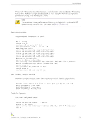 The example in this section shows how to create a profile that takes action based on the MAC tracking
feature. When the MAC tracking feature detects a MAC move in a VLAN, the MAC tracking feature
generates an EMS log, which then triggers a profile.
Note
You can also use the Identity Management feature to configure ports in response to MAC
device detection events. For more information, see Identity Management.
Switch Configuration
The general switch configuration is as follows:
#Vlan config
create vlan v1
configure v1 add ports 1:17-1:18
configure vlan v1 ipadd 192.168.10.1/24
#mac tracking config
create fdb mac-tracking entry 00:01:02:03:04:01
create fdb mac-tracking entry 00:01:02:03:04:02
create fdb mac-tracking entry 00:01:02:03:04:03
create fdb mac-tracking entry 00:01:02:03:04:04
create fdb mac-tracking entry 00:01:02:03:04:05
#Log filter configuration
create log filter macMoveFilter
configure log filter "macMoveFilter" add events "FDB.MACTracking.MACMove"
#Meter configuration for ingress /egress rate limit
create meter m1
configure meter m1 peak-rate 250 mbps
create meter m2
configure meter m2 peak-rate 500 mbps
MAC Tracking EMS Log Message
The MAC tracking feature produces the following EMS log message and message parameters:
The MAC address %0% on VLAN '%1%' has moved from port %2% to port %3%"
EVENT.LOG_PARAM_1 "vlan name"
EVENT.LOG_PARAM_2 "source port"
EVENT.LOG_PARAM_3 "moved port"
Profile Configuration
The profile is configured as follows:
create upm profile macMove ;# editor
enable cli scripting
create access-list dacl1 "source-address 192.168.10.0/24 " "permit ;count
dacl1"
Universal Port
ExtremeXOS Concepts Guide for Release 15.4 335
 