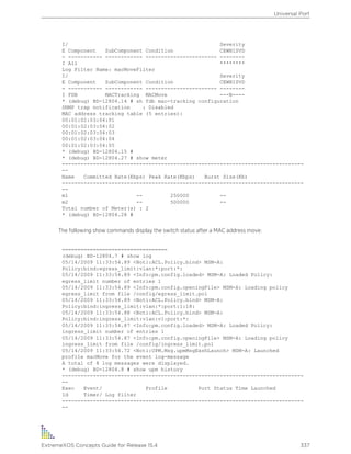 I/ Severity
E Component SubComponent Condition CEWNISVD
- ----------- ------------ ----------------------- --------
I All ********
Log Filter Name: macMoveFilter
I/ Severity
E Component SubComponent Condition CEWNISVD
- ----------- ------------ ----------------------- --------
I FDB MACTracking MACMove ---N----
* (debug) BD-12804.14 # sh fdb mac-tracking configuration
SNMP trap notification : Disabled
MAC address tracking table (5 entries):
00:01:02:03:04:01
00:01:02:03:04:02
00:01:02:03:04:03
00:01:02:03:04:04
00:01:02:03:04:05
* (debug) BD-12804.15 #
* (debug) BD-12804.27 # show meter
------------------------------------------------------------------------------
--
Name Committed Rate(Kbps) Peak Rate(Kbps) Burst Size(Kb)
------------------------------------------------------------------------------
--
m1 -- 250000 --
m2 -- 500000 --
Total number of Meter(s) : 2
* (debug) BD-12804.28 #
The following show commands display the switch status after a MAC address move:
==================================
(debug) BD-12804.7 # show log
05/14/2009 11:33:54.89 <Noti:ACL.Policy.bind> MSM-A:
Policy:bind:egress_limit:vlan:*:port:*:
05/14/2009 11:33:54.89 <Info:pm.config.loaded> MSM-A: Loaded Policy:
egress_limit number of entries 1
05/14/2009 11:33:54.89 <Info:pm.config.openingFile> MSM-A: Loading policy
egress_limit from file /config/egress_limit.pol
05/14/2009 11:33:54.89 <Noti:ACL.Policy.bind> MSM-A:
Policy:bind:ingress_limit:vlan:*:port:1:18:
05/14/2009 11:33:54.88 <Noti:ACL.Policy.bind> MSM-A:
Policy:bind:ingress_limit:vlan:v1:port:*:
05/14/2009 11:33:54.87 <Info:pm.config.loaded> MSM-A: Loaded Policy:
ingress_limit number of entries 1
05/14/2009 11:33:54.87 <Info:pm.config.openingFile> MSM-A: Loading policy
ingress_limit from file /config/ingress_limit.pol
05/14/2009 11:33:54.72 <Noti:UPM.Msg.upmMsgExshLaunch> MSM-A: Launched
profile macMove for the event log-message
A total of 8 log messages were displayed.
* (debug) BD-12804.8 # show upm history
------------------------------------------------------------------------------
--
Exec Event/ Profile Port Status Time Launched
Id Timer/ Log filter
------------------------------------------------------------------------------
--
Universal Port
ExtremeXOS Concepts Guide for Release 15.4 337
 