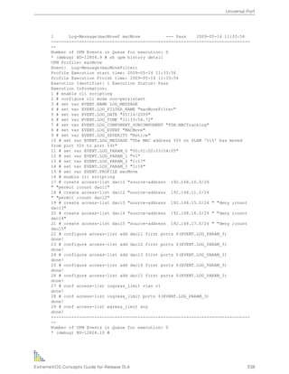 1 Log-Message(macMoveF macMove --- Pass 2009-05-14 11:33:54
------------------------------------------------------------------------------
--
Number of UPM Events in Queue for execution: 0
* (debug) BD-12804.9 # sh upm history detail
UPM Profile: macMove
Event: Log-Message(macMoveFilter)
Profile Execution start time: 2009-05-14 11:33:54
Profile Execution Finish time: 2009-05-14 11:33:54
Execution Identifier: 1 Execution Status: Pass
Execution Information:
1 # enable cli scripting
2 # configure cli mode non-persistent
3 # set var EVENT.NAME LOG_MESSAGE
4 # set var EVENT.LOG_FILTER_NAME "macMoveFilter"
5 # set var EVENT.LOG_DATE "05/14/2009"
6 # set var EVENT.LOG_TIME "11:33:54.72"
7 # set var EVENT.LOG_COMPONENT_SUBCOMPONENT "FDB.MACTracking"
8 # set var EVENT.LOG_EVENT "MACMove"
9 # set var EVENT.LOG_SEVERITY "Notice"
10 # set var EVENT.LOG_MESSAGE "The MAC address %0% on VLAN '%1%' has moved
from port %2% to port %3%"
11 # set var EVENT.LOG_PARAM_0 "00:01:02:03:04:05"
12 # set var EVENT.LOG_PARAM_1 "v1"
13 # set var EVENT.LOG_PARAM_2 "1:17"
14 # set var EVENT.LOG_PARAM_3 "1:18"
15 # set var EVENT.PROFILE macMove
16 # enable cli scripting
17 # create access-list dacl1 "source-address 192.168.10.0/24
" "permit ;count dacl1"
18 # create access-list dacl2 "source-address 192.168.11.0/24
" "permit ;count dacl2"
19 # create access-list dacl3 "source-address 192.168.15.0/24 " "deny ;count
dacl3"
20 # create access-list dacl4 "source-address 192.168.16.0/24 " "deny ;count
dacl4"
21 # create access-list dacl5 "source-address 192.168.17.0/24 " "deny ;count
dacl5"
22 # configure access-list add dacl1 first ports $(EVENT.LOG_PARAM_3)
done!
23 # configure access-list add dacl2 first ports $(EVENT.LOG_PARAM_3)
done!
24 # configure access-list add dacl3 first ports $(EVENT.LOG_PARAM_3)
done!
25 # configure access-list add dacl4 first ports $(EVENT.LOG_PARAM_3)
done!
26 # configure access-list add dacl5 first ports $(EVENT.LOG_PARAM_3)
done!
27 # conf access-list ingress_limit vlan v1
done!
28 # conf access-list ingress_limit ports $(EVENT.LOG_PARAM_3)
done!
29 # conf access-list egress_limit any
done!
------------------------------------------------------------------------------
--
Number of UPM Events in Queue for execution: 0
* (debug) BD-12804.10 #
Universal Port
ExtremeXOS Concepts Guide for Release 15.4 338
 