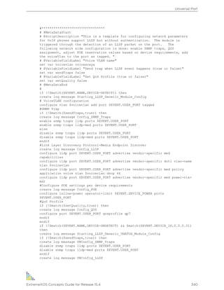 #********************************
# @MetaDataStart
# @ScriptDescription "This is a template for configuring network parameters
for VoIP phones support LLDP but without authentication. The module is
triggered through the detection of an LLDP packet on the port. The
following network side configuration is done: enable SNMP traps, QOS
assignment, adjust POE reservation values based on device requirements, add
the voiceVlan to the port as tagged. "
# @VariableFieldLabel "Voice VLAN name"
set var voicevlan voiceavaya
# @VariableFieldLabel "Send trap when LLDP event happens (true or false)"
set var sendTraps false
# @VariableFieldLabel "Set QoS Profile (true or false)"
set var setQuality false
# @MetaDataEnd
#
if (!$match($EVENT.NAME,DEVICE-DETECT)) then
create log message Starting_LLDP_Generic_Module_Config
# VoiceVLAN configuration
configure vlan $voicevlan add port $EVENT.USER_PORT tagged
#SNMP Trap
if (!$match($sendTraps,true)) then
create log message Config_SNMP_Traps
enable snmp traps lldp ports $EVENT.USER_PORT
enable snmp traps lldp-med ports $EVENT.USER_PORT
else
disable snmp traps lldp ports $EVENT.USER_PORT
disable snmp traps lldp-med ports $EVENT.USER_PORT
endif
#Link Layer Discovery Protocol-Media Endpoint Discover
create log message Config_LLDP
configure lldp port $EVENT.USER_PORT advertise vendor-specific med
capabilities
configure lldp port $EVENT.USER_PORT advertise vendor-specific dot1 vlan-name
vlan $voicevlan
configure lldp port $EVENT.USER_PORT advertise vendor-specific med policy
application voice vlan $voicevlan dscp 46
configure lldp port $EVENT.USER_PORT advertise vendor-specific med power-via-
mdi
#Configure POE settings per device requirements
create log message Config_POE
configure inline-power operator-limit $EVENT.DEVICE_POWER ports
$EVENT.USER_PORT
#QoS Profile
if (!$match($setQuality,true)) then
create log message Config_QOS
configure port $EVENT.USER_PORT qosprofile qp7
endif
endif
if (!$match($EVENT.NAME,DEVICE-UNDETECT) && $match($EVENT.DEVICE_IP,0.0.0.0))
then
create log message Starting_LLDP_Generic_UNATUH_Module_Config
if (!$match($sendTraps,true)) then
create log message UNConfig_SNMP_Traps
disable snmp traps lldp ports $EVENT.USER_PORT
disable snmp traps lldp-med ports $EVENT.USER_PORT
endif
create log message UNConfig_LLDP
Universal Port
ExtremeXOS Concepts Guide for Release 15.4 340
 