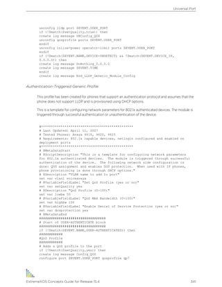 unconfig lldp port $EVENT.USER_PORT
if (!$match($setQuality,true)) then
create log message UNConfig_QOS
unconfig qosprofile ports $EVENT.USER_PORT
endif
unconfig inline-power operator-limit ports $EVENT.USER_PORT
endif
if (!$match($EVENT.NAME,DEVICE-UNDETECT) && !$match($EVENT.DEVICE_IP,
0.0.0.0)) then
create log message DoNothing_0.0.0.0
create log message $EVENT.TIME
endif
create log message End_LLDP_Generic_Module_Config
Authentication-Triggered Generic Profile
This profile has been created for phones that support an authentication protocol and assumes that the
phone does not support LLDP and is provisioned using DHCP options.
This is a template for configuring network parameters for 802.1x authenticated devices. The module is
triggered through successful authentication or unauthentication of the device.
#***********************************************
# Last Updated: April 11, 2007
# Tested Phones: Avaya 4610, 4620, 4625
# Requirements: 802.1x capable devices, netlogin configured and enabled on
deployment ports
#***********************************************
# @MetaDataStart
# @ScriptDescription "This is a template for configuring network parameters
for 802.1x authenticated devices. The module is triggered through successful
authentication of the device. The following network side configuration is
done: QOS assignment and enables DOS protection. When used with IP phones,
phone provisioning is done through DHCP options."
# @Description "VLAN name to add to port"
set var vlan1 voiceavaya
# @VariableFieldLabel "Set QoS Profile (yes or no)"
set var setQuality yes
# @Description "QoS Profile (0-100)"
set var lowbw 50
# @VariableFieldLabel "QoS MAX Bandwidth (0-100)"
set var highbw 100
# @VariableFieldLabel "Enable Denial of Service Protection (yes or no)"
set var dosprotection yes
# @MetaDataEnd
##################################
# Start of USER-AUTHENTICATE block
##################################
if (!$match($EVENT.NAME,USER-AUTHENTICATED)) then
############
#QoS Profile
############
# Adds a QOS profile to the port
if (!$match($setQuality,yes)) then
create log message Config_QOS
configure port $EVENT.USER_PORT qosprofile qp7
Universal Port
ExtremeXOS Concepts Guide for Release 15.4 341
 