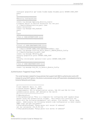 configure qosprofile qp7 minbw $lowbw maxbw $highbw ports $EVENT.USER_PORT
endif
#
########################
#Security Configurations
########################
create log message Applying_Security_Limits
# enables Denial of Service Protection for the port
if (!$match($dosprotection,yes)) then
enable dos-protect
create log message DOS_enabled
endif
#
endif
################################
# End of USER-AUTHENTICATE block
################################
#
#
####################################
# Start of USER-UNAUTHENTICATE block
####################################
if (!$match($EVENT.NAME,USER-UNAUTHENTICATED)) then
create log message Starting_8021x_Generic_UNATUH_Module_Config
if (!$match($setQuality,yes)) then
create log message UNConfig_QOS
unconfig qosprofile ports $EVENT.USER_PORT
endif
unconfig inline-power operator-limit ports $EVENT.USER_PORT
endif
##################################
# End of USER-UNAUTHENTICATE block
##################################
create log message End_802_1x_Generic_Module_Config
Authentication-Triggered Avaya Profile
This script has been created for Avaya phones that support both 802.1x authentication and LLDP.
Instead of using DHCP options, the phone is provisioned using LLDP parameters developed jointly by
Extreme Networks and Avaya.
#********************************
# Last Updated: April 11, 2007
# Tested Phones: SW4610, SW4620
# Requirements: 802.1x authentication server, VSA 203 and VSA 212 from
authentiication server. QP7 defined on the switch
#********************************
# @MetaDataStart
# @ScriptDescription "This is a template for configuring LLDP capable Avaya
phones using the authentication trigger. This module will provision the
phone with the following parameters: call server, file server, dot1q, dscp,
power. Additionally the following network side configuration is done: enable
SNMP traps and QOS assignment"
# @VariableFieldLabel "Avaya phone call server IP address"
set var callserver 192.45.95.100
# @VariableFieldLabel "Avaya phone file server IP address"
Universal Port
ExtremeXOS Concepts Guide for Release 15.4 342
 