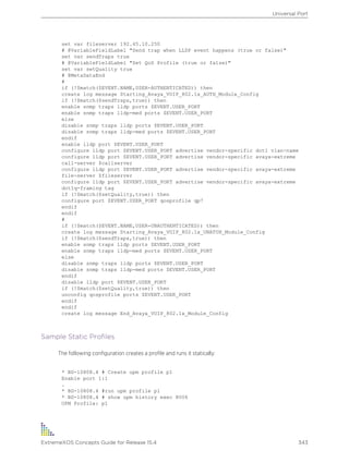 set var fileserver 192.45.10.250
# @VariableFieldLabel "Send trap when LLDP event happens (true or false)"
set var sendTraps true
# @VariableFieldLabel "Set QoS Profile (true or false)"
set var setQuality true
# @MetaDataEnd
#
if (!$match($EVENT.NAME,USER-AUTHENTICATED)) then
create log message Starting_Avaya_VOIP_802.1x_AUTH_Module_Config
if (!$match($sendTraps,true)) then
enable snmp traps lldp ports $EVENT.USER_PORT
enable snmp traps lldp-med ports $EVENT.USER_PORT
else
disable snmp traps lldp ports $EVENT.USER_PORT
disable snmp traps lldp-med ports $EVENT.USER_PORT
endif
enable lldp port $EVENT.USER_PORT
configure lldp port $EVENT.USER_PORT advertise vendor-specific dot1 vlan-name
configure lldp port $EVENT.USER_PORT advertise vendor-specific avaya-extreme
call-server $callserver
configure lldp port $EVENT.USER_PORT advertise vendor-specific avaya-extreme
file-server $fileserver
configure lldp port $EVENT.USER_PORT advertise vendor-specific avaya-extreme
dot1q-framing tag
if (!$match($setQuality,true)) then
configure port $EVENT.USER_PORT qosprofile qp7
endif
endif
#
if (!$match($EVENT.NAME,USER-UNAUTHENTICATED)) then
create log message Starting_Avaya_VOIP_802.1x_UNATUH_Module_Config
if (!$match($sendTraps,true)) then
enable snmp traps lldp ports $EVENT.USER_PORT
enable snmp traps lldp-med ports $EVENT.USER_PORT
else
disable snmp traps lldp ports $EVENT.USER_PORT
disable snmp traps lldp-med ports $EVENT.USER_PORT
endif
disable lldp port $EVENT.USER_PORT
if (!$match($setQuality,true)) then
unconfig qosprofile ports $EVENT.USER_PORT
endif
endif
create log message End_Avaya_VOIP_802.1x_Module_Config
Sample Static Profiles
The following configuration creates a profile and runs it statically:
* BD-10808.4 # Create upm profile p1
Enable port 1:1
.
* BD-10808.4 #run upm profile p1
* BD-10808.4 # show upm history exec 8006
UPM Profile: p1
Universal Port
ExtremeXOS Concepts Guide for Release 15.4 343
 