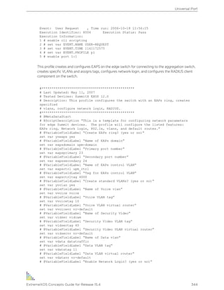 Event: User Request , Time run: 2006-10-18 11:56:15
Execution Identifier: 8006 Execution Status: Pass
Execution Information:
1 # enable cli scripting
2 # set var EVENT.NAME USER-REQUEST
3 # set var EVENT.TIME 1161172575
4 # set var EVENT.PROFILE p1
5 # enable port 1:1
This profile creates and configures EAPS on the edge switch for connecting to the aggregation switch,
creates specific VLANs and assigns tags, configures network login, and configures the RADIUS client
component on the switch.
#***********************************************
# Last Updated: May 11, 2007
# Tested Devices: SummitX EXOS 12.0
# Description: This profile configures the switch with an EAPs ring, creates
specified
# vlans, configure network login, RADIUS.
#***********************************************
# @MetaDataStart
# @ScriptDescription “This is a template for configuring network parameters
for edge Summit devices. The profile will configure the listed features:
EAPs ring, Network login, 802.1x, vlans, and default routes.”
# @VariableFieldLabel “Create EAPs ring? (yes or no)”
set var yneaps yes
# @VariableFieldLabel “Name of EAPs domain”
set var eapsdomain upm-domain
# @VariableFieldLabel “Primary port number”
set var eapsprimary 23
# @VariableFieldLabel “Secondary port number”
set var eapssecondary 24
# @VariableFieldLabel “Name of EAPs control VLAN”
set var eapsctrl upm_ctrl
# @VariableFieldLabel “Tag for EAPs control VLAN”
set var eapsctrltag 4000
# @VariableFieldLabel “Create standard VLANs? (yes or no)”
set var ynvlan yes
# @VariableFieldLabel “Name of Voice vlan”
set var vvoice voice
# @VariableFieldLabel “Voice VLAN tag”
set var vvoicetag 10
# @VariableFieldLabel “Voice VLAN virtual router”
set var vvoicevr vr-default
# @VariableFieldLabel “Name of Security Video”
set var vidsec vidcam
# @VariableFieldLabel “Security Video VLAN tag”
set var vidsectag 40
# @VariableFieldLabel “Security Video VLAN virtual router”
set var vidsecvr vr-default
# @VariableFieldLabel “Name of Data vlan”
set var vdata datatraffic
# @VariableFieldLabel “Data VLAN tag”
set var vdatatag 11
# @VariableFieldLabel “Data VLAN virtual router”
set var vdatavr vr-default
# @VariableFieldLabel “Enable Network Login? (yes or no)”
Universal Port
ExtremeXOS Concepts Guide for Release 15.4 344
 
