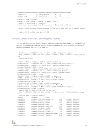 =============================================================
clearports Device-Undetect e 1-10
detect-voip Device-Detect e 1-10
===========================================================
Number of UPM Profiles: 2
Number of UPM Events in Queue for execution: 0
Flags: d - disabled, e - enabled
Event name: log-message(Log filter name) - Truncated to 20 chars
#
# Enable LLDP message advertisements on the ports assigned to universal ports.
#
* switch 10 # enable lldp ports 1-10
Sample Configuration with User-Triggered Profiles
This example demonstrates how to configure a RADIUS server and Universal Port for user login. The
first part of the example shows the RADIUS server configuration. For more information on RADIUS
server configuration, see Security on page 854.
# Configure the RADIUS server for the userID and password pair.
# For FreeRADIUS, edit the users file located at /etc/raddb/users as shown in
the
# following lines.
#
#Sample entry of using an individual MAC addresses
00040D50CCC3 Auth-Type := EAP, User-Password == "00040D50CCC3"
Extreme-Security-Profile = "phone LOGOFF-PROFILE=clearport;",
Extreme-Netlogin-VLAN = voice
#Sample entry of using wildcard MAC addresses (OUI Method)
00040D000000 Auth-Type := EAP, User-Password == "1234"
Extreme-Security-Profile = "phone LOGOFF-PROFILE=clearport;",
Extreme-Netlogin-VLAN = voice
#Sample entry of using numeric UserID and password
10284 Auth-Type := EAP, User-Password == "1234"
Extreme-Security-Profile = "voip LOGOFF-PROFILE=voip",
Extreme-Netlogin-Vlan = voice
#Sample entry of using a text UserID and password
Sales Auth-Type := EAP, User-Password == "Money"
Extreme-Security-Profile = "Sales-qos LOGOFF-PROFILE=Sales-qos",
Extreme-Netlogin-Vlan = v-sales
# Define the Extreme custom VSAs on RADIUS.
# For FreeRADIUS, edit the dictionary file located at //etc/raddb/dictionary
to
# include the following details:
VENDOR Extreme 1916
ATTRIBUTE Extreme-CLI-Authorization 201 integer Extreme
ATTRIBUTE Extreme-Shell-Command 202 string Extreme
ATTRIBUTE Extreme-Netlogin-Vlan 203 string Extreme
ATTRIBUTE Extreme-Netlogin-Url 204 string Extreme
ATTRIBUTE Extreme-Netlogin-Url-Desc 205 string Extreme
ATTRIBUTE Extreme-Netlogin-Only 206 integer Extreme
ATTRIBUTE Extreme-User-Location 208 string Extreme
ATTRIBUTE Extreme-Netlogin-Vlan-Tag 209 integer Extreme
ATTRIBUTE Extreme-Netlogin-Extended-Vlan 211 string Extreme
ATTRIBUTE Extreme-Security-Profile 212 string Extreme
Universal Port
ExtremeXOS Concepts Guide for Release 15.4 348
 