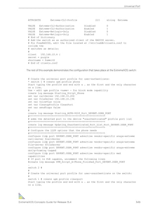ATTRIBUTE Extreme-CLI-Profile 213 string Extreme
VALUE Extreme-CLI-Authorization Disabled 0
VALUE Extreme-CLI-Authorization Enabled 1
VALUE Extreme-Netlogin-Only Disabled 0
VALUE Extreme-Netlogin-Only Enabled 1
# End of Dictionary
# Add the switch as an authorized client of the RADIUS server.
# For FreeRADIUS, edit the file located at //etc/raddb/clients.conf to
include the
# switches as details:
#
client 192.168.10.4 {
secret = purple
shortname = SummitX
# End of clients.conf
The rest of this example demonstrates the configuration that takes place at the ExtremeXOS switch:
# Create the universal port profile for user-authenticate:
* switch 1 # create upm profile phone
Start typing the profile and end with a . as the first and the only character
on a line.
Use - edit upm profile <name> - for block mode capability
create log message Starting_Script_Phone
set var callServer 192.168.10.204
set var fileServer 192.168.10.194
set var voiceVlan voice
set var CleanupProfile CleanPort
set var sendTraps false
#
create log message Starting_AUTH-VOIP_Port_$EVENT.USER_PORT
#******************************************************
# adds the detected port to the device "unauthenticated" profile port list
#******************************************************
create log message Updating_Unauthenticated_Port_List_Port_$EVENT.USER_PORT
#******************************************************
# Configure the LLDP options that the phone needs
#******************************************************
configure lldp port $EVENT.USER_PORT advertise vendor-specific avaya-extreme
call-server $callServer
configure lldp port $EVENT.USER_PORT advertise vendor-specific avaya-extreme
file-server $fileServer
configure lldp port $EVENT.USER_PORT advertise vendor-specific avaya-extreme
dot1q-framing tagged
configure lldp port $EVENT.USER_PORT advertise vendor-specific med
capabilities
# If port is PoE capable, uncomment the following lines
#create log message UPM_Script_A-Phone_Finished_Port_$EVENT.USER_PORT
.
switch 2 #
#
# Create the universal port profile for user-unauthenticate on the switch:
#
switch 1 # create upm profile clearport
Start typing the profile and end with a . as the first and the only character
on a line.
Universal Port
ExtremeXOS Concepts Guide for Release 15.4 349
 