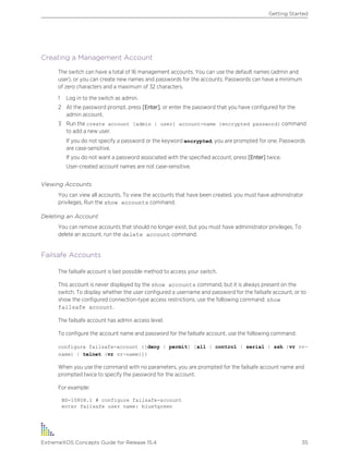 Creating a Management Account
The switch can have a total of 16 management accounts. You can use the default names (admin and
user), or you can create new names and passwords for the accounts. Passwords can have a minimum
of zero characters and a maximum of 32 characters.
1 Log in to the switch as admin.
2 At the password prompt, press [Enter], or enter the password that you have configured for the
admin account.
3 Run the create account [admin | user] account-name {encrypted password} command
to add a new user.
If you do not specify a password or the keyword encrypted, you are prompted for one. Passwords
are case-sensitive.
If you do not want a password associated with the specified account, press [Enter] twice.
User-created account names are not case-sensitive.
Viewing Accounts
You can view all accounts. To view the accounts that have been created, you must have administrator
privileges. Run the show accounts command.
Deleting an Account
You can remove accounts that should no longer exist, but you must have administrator privileges. To
delete an account, run the delete account command.
Failsafe Accounts
The failsafe account is last possible method to access your switch.
This account is never displayed by the show accounts command, but it is always present on the
switch. To display whether the user configured a username and password for the failsafe account, or to
show the configured connection-type access restrictions, use the following command: show
failsafe account.
The failsafe account has admin access level.
To configure the account name and password for the failsafe account, use the following command:
configure failsafe-account {[deny | permit] [all | control | serial | ssh {vr vr-
name} | telnet {vr vr-name}]}
When you use the command with no parameters, you are prompted for the failsafe account name and
prompted twice to specify the password for the account.
For example:
BD-10808.1 # configure failsafe-account
enter failsafe user name: blue5green
Getting Started
ExtremeXOS Concepts Guide for Release 15.4 35
 