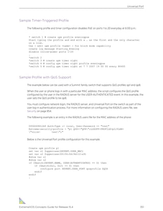 Sample Timer-Triggered Profile
The following profile and timer configuration disables PoE on ports 1 to 20 everyday at 6:00 p.m.:
* switch 1 # create upm profile eveningpoe
Start typing the profile and end with a . as the first and the only character
on a line.
Use - edit upm profile <name> - for block mode capability
create log message Starting_Evening
disable inline-power ports 1-20
.
*switch 2
*switch 3 # create upm timer night
*switch 4 # config upm timer night profile eveningpoe
*switch 5 # config upm timer night at 7 7 2007 19 00 00 every 86400
Sample Profile with QoS Support
The example below can be used with a Summit family switch that supports QoS profiles qp1 and qp8.
When the user or phone logs in with a particular MAC address, the script configures the QoS profile
configured by the user in the RADIUS server for the USER-AUTHENTICATED event. In this example, the
user sets the QoS profile to be qp8.
You must configure network login, the RADIUS server, and Universal Port on the switch as part of the
user log-in authentication process. For more information on configuring the RADIUS users file, see
Security on page 854.
The following example is an entry in the RADIUS users file for the MAC address of the phone:
00040D9D12A9 Auth-Type := local, User-Password == "test"
Extreme-security-profile = "p1 QOS="QP8";LOGOFF-PROFILE=p2;VLAN=
"voice- test";"
Below is the Universal Port profile configuration for this example:
Create upm profile p1
set var z1 $uppercase($EVENT.USER_MAC)
set var z2 $uppercase(00:04:0d:9d:12:a9)
#show var z1
#show var z2
if ($match($EVENT.NAME, USER-AUTHENTICATED) == 0) then
if ($match($z1, $z2) == 0) then
configure port $EVENT.USER_PORT qosprofile $QOS
endif
endif
.
Universal Port
ExtremeXOS Concepts Guide for Release 15.4 351
 