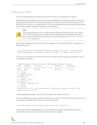 Sample Event Profile
If not configured properly, the Spanning Tree Protocol (STP) can create loops in a network.
Should these loops develop, they can cause network degradation and eventually crash the network by
duplicating too many Ethernet frames. By leveraging Universal Port and the Extreme Loop Recovery
Protocol (ELRP) as shown in example below, it is not only possible to detect and isolate the egress port,
but it is also possible to disable the egress port to break loops.
Note
This example illustrates how to create an event profile that reconfigures the switch after an
event. After this example was created, ELRP was updated with the capability to disable a
port without the help of an event profile. For more information, see Using ELRP to Perform
Loop Tests on page 1572.
When a loop is detected on ports where ELRP is enabled and configured, ELRP logs a message using
the following format:
01/17/2008 08:08:04.46 <Warn:ELRP.Report.Message> [CLI:ksu:1] LOOP DETECTED :
436309 transmited, 64 received, ingress slot:port (1) egress slot:port (24)
To view more information on format of this command, enter the show log events command as shown
in the following example:
* BD8810-Rack2.6 # show log events "ELRP.Report.Message" details
Comp SubComp Condition Severity Parameters
------- ----------- ----------------------- ------------- ----------
ELRP Report Message Warning 8 total
0 - string
1 - string
2 - number (32-bit
unsigned int)
3 - string
4 - number (32-bit
unsigned int)
5 - number (unsigned int)
6 - string
7 - string
"[%0%:%1%:%2%] %3% : %4% transmited, %5% received, ingress slot:port (%6%)
egress slot:port (%7%)"
In the example log statement, the VLAN ksu, the ports is all, and the interval is “1.”
If a loop is detected, we want to disable the egress port on which the ELRP control packets went out. In
this example, we enable ELRP on all ports of a VLAN as follows:
configure elrp-client periodic <vlan> ports <all> interval 1
We want the profile to disable egress ports 1 and 24 (which have been configured for loop). If we
enable ELRP on only one port, then the port alone would be disabled.
Universal Port
ExtremeXOS Concepts Guide for Release 15.4 352
 