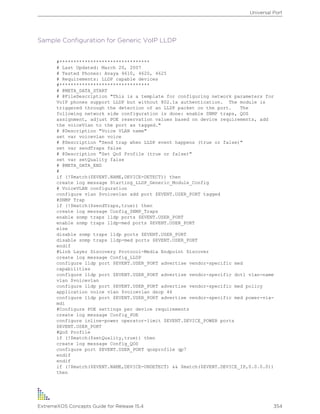 Sample Configuration for Generic VoIP LLDP
#********************************
# Last Updated: March 20, 2007
# Tested Phones: Avaya 4610, 4620, 4625
# Requirements: LLDP capable devices
#********************************
# @META_DATA_START
# @FileDescription "This is a template for configuring network parameters for
VoIP phones support LLDP but without 802.1x authentication. The module is
triggered through the detection of an LLDP packet on the port. The
following network side configuration is done: enable SNMP traps, QOS
assignment, adjust POE reservation values based on device requirements, add
the voiceVlan to the port as tagged."
# @Description "Voice VLAN name"
set var voicevlan voice
# @Description "Send trap when LLDP event happens (true or false)"
set var sendTraps false
# @Description "Set QoS Profile (true or false)"
set var setQuality false
# @META_DATA_END
#
if (!$match($EVENT.NAME,DEVICE-DETECT)) then
create log message Starting_LLDP_Generic_Module_Config
# VoiceVLAN configuration
configure vlan $voicevlan add port $EVENT.USER_PORT tagged
#SNMP Trap
if (!$match($sendTraps,true)) then
create log message Config_SNMP_Traps
enable snmp traps lldp ports $EVENT.USER_PORT
enable snmp traps lldp-med ports $EVENT.USER_PORT
else
disable snmp traps lldp ports $EVENT.USER_PORT
disable snmp traps lldp-med ports $EVENT.USER_PORT
endif
#Link Layer Discovery Protocol-Media Endpoint Discover
create log message Config_LLDP
configure lldp port $EVENT.USER_PORT advertise vendor-specific med
capabilities
configure lldp port $EVENT.USER_PORT advertise vendor-specific dot1 vlan-name
vlan $voicevlan
configure lldp port $EVENT.USER_PORT advertise vendor-specific med policy
application voice vlan $voicevlan dscp 46
configure lldp port $EVENT.USER_PORT advertise vendor-specific med power-via-
mdi
#Configure POE settings per device requirements
create log message Config_POE
configure inline-power operator-limit $EVENT.DEVICE_POWER ports
$EVENT.USER_PORT
#QoS Profile
if (!$match($setQuality,true)) then
create log message Config_QOS
configure port $EVENT.USER_PORT qosprofile qp7
endif
endif
if (!$match($EVENT.NAME,DEVICE-UNDETECT) && $match($EVENT.DEVICE_IP,0.0.0.0))
then
Universal Port
ExtremeXOS Concepts Guide for Release 15.4 354
 