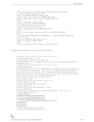 create log message Starting_LLDP_Generic_UNATUH_Module_Config
if (!$match($sendTraps,true)) then
create log message UNConfig_SNMP_Traps
disable snmp traps lldp ports $EVENT.USER_PORT
disable snmp traps lldp-med ports $EVENT.USER_PORT
endif
create log message UNConfig_LLDP
unconfig lldp port $EVENT.USER_PORT
if (!$match($setQuality,true)) then
create log message UNConfig_QOS
unconfig qosprofile ports $EVENT.USER_PORT
endif
unconfig inline-power operator-limit ports $EVENT.USER_PORT
endif
if (!$match($EVENT.NAME,DEVICE-UNDETECT) && !$match($EVENT.DEVICE_IP,
0.0.0.0)) then
create log message DoNothing_0.0.0.0
create log message $EVENT.TIME
endif
create log message End_LLDP_Generic_Module_Config
Sample Configuration for Generic VoIP 802.1x
#***********************************************
# Last Updated: April 6, 2007
# Tested Phones: Avaya 4610, 4620, 4625
# Requirements: 802.1x capable devices, netlogin configured and enabled on
deployment ports
#***********************************************
# @META_DATA_START
# @FileDescription "This is a template for configuring network parameters for
802.1x authenticated devices. The module is triggered through successful
authentication of the device. The following network side configuration is
done: QOS assignment and enables DOS protection. When used with IP phones,
phone provisioning is done through DHCP options."
# @Description "VLAN name to add to port"
set var vlan1 voice
# @Description "Set QoS Profile (yes or no)"
set var setQuality yes
# @Description "QoS Profile (0-100)"
set var lowbw 50
# @Description "QoS MAX Bandwidth (0-100)"
set var highbw 100
# @Description "Enable Denial of Service Protection (yes or no)"
set var dosprotection yes
# @META_DATA_END
##################################
# Start of USER-AUTHENTICATE block
##################################
if (!$match($EVENT.NAME,USER-AUTHENTICATED)) then
############
#QoS Profile
############
# Adds a QOS profile to the port
if (!$match($setQuality,yes)) then
Universal Port
ExtremeXOS Concepts Guide for Release 15.4 355
 