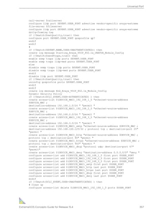 call-server $callserver
configure lldp port $EVENT.USER_PORT advertise vendor-specific avaya-extreme
file-server $fileserver
configure lldp port $EVENT.USER_PORT advertise vendor-specific avaya-extreme
dot1q-framing tag
if (!$match($setQuality,true)) then
configure port $EVENT.USER_PORT qosprofile qp7
endif
endif
#
if (!$match($EVENT.NAME,USER-UNAUTHENTICATED)) then
create log message Starting_Avaya_VOIP_802.1x_UNATUH_Module_Config
if (!$match($sendTraps,true)) then
enable snmp traps lldp ports $EVENT.USER_PORT
enable snmp traps lldp-med ports $EVENT.USER_PORT
else
disable snmp traps lldp ports $EVENT.USER_PORT
disable snmp traps lldp-med ports $EVENT.USER_PORT
endif
disable lldp port $EVENT.USER_PORT
if (!$match($setQuality,true)) then
unconfig qosprofile ports $EVENT.USER_PORT
endif
endif
create log message End_Avaya_VOIP_802.1x_Module_Config
Dynamic Security Policy
if (!$match($CLI_EVENT,USER-AUTHENTICATED) ) then
create access-list $(DEVICE_MAC)_192_168_1_0 "ethernet-source-address
$DEVICE_MAC ;
destination-address 192.168.1.0/24 " "permit "
create access-list $(DEVICE_MAC)_192_168_2_0 "ethernet-source-address
$DEVICE_MAC ;
destination-address 192.168.2.0/24 " "permit "
create access-list $(DEVICE_MAC)_192_168_3_0 "ethernet-source-address
$DEVICE_MAC ;
destination-address 192.168.3.0/24 " "permit "
create access-list $(DEVICE_MAC)_smtp "ethernet-source-address $DEVICE_MAC ;
destination-address 192.168.100.125/32 ; protocol tcp ; destination-port 25"
"permit "
create access-list $(DEVICE_MAC)_http "ethernet-source-address $DEVICE_MAC ;
protocol tcp ; destination-port 80" "permit "
create access-list $(DEVICE_MAC)_https "ethernet-source-address $DEVICE_MAC ;
protocol tcp ; destination-port 443" "permit "
create access-list $(DEVICE_MAC)_dhcp "protocol udp; destination-port 67"
"permit"
create access-list $(DEVICE_MAC)_deny "destination-address 0.0.0.0/0" "deny "
configure access-list add $(DEVICE_MAC)_192_168_1_0 first port $USER_PORT
configure access-list add $(DEVICE_MAC)_192_168_2_0 first port $USER_PORT
configure access-list add $(DEVICE_MAC)_192_168_3_0 first port $USER_PORT
configure access-list add $(DEVICE_MAC)_smtp first port $USER_PORT
configure access-list add $(DEVICE_MAC)_http last port $USER_PORT
configure access-list add $(DEVICE_MAC)_https last port $USER_PORT
configure access-list add $(DEVICE_MAC)_dhcp first port $USER_PORT
configure access-list add $(DEVICE_MAC)_deny last port $USER_PORT
endif
if (!$match($CLI_EVENT,USER-UNAUTHENTICATED) ) then
# Clean up
configure access-list delete $(DEVICE_MAC)_192_168_1_0 ports $USER_PORT
Universal Port
ExtremeXOS Concepts Guide for Release 15.4 357
 