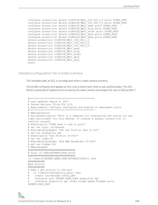 configure access-list delete $(DEVICE_MAC)_192_168_2_0 ports $USER_PORT
configure access-list delete $(DEVICE_MAC)_192_168_3_0 ports $USER_PORT
configure access-list delete $(DEVICE_MAC)_smtp ports $USER_PORT
configure access-list delete $(DEVICE_MAC)_http ports $USER_PORT
configure access-list delete $(DEVICE_MAC)_https ports $USER_PORT
configure access-list delete $(DEVICE_MAC)_dhcp ports $USER_PORT
configure access-list delete $(DEVICE_MAC)_deny ports $USER_PORT
delete access-list $(DEVICE_MAC)_192_168_1_0
delete access-list $(DEVICE_MAC)_192_168_2_0
delete access-list $(DEVICE_MAC)_192_168_3_0
delete access-list $(DEVICE_MAC)_smtp
delete access-list $(DEVICE_MAC)_http
delete access-list $(DEVICE_MAC)_https
delete access-list $(DEVICE_MAC)_dhcp
delete access-list $(DEVICE_MAC)_deny
endif
Sample Configuration for a Video Camera
This template adds an ACL to an edge port when a video camera connects.
The profile configures and applies an ACL onto a switch port when a user authenticates. This ACL
blocks a particular IP address from accessing the video camera and assigns the user to QoS profile 7.
#***********************************************
# Last Updated: March 9, 2007
# Tested Devices: Dlink DCS 1110
# Requirements: netlogin configured and enabled on deployment ports
#***********************************************
# @MetaDataStart
# @ScriptDescription "This is a template for configuring the switch for the
right environment for this webcam. It creates a dynamic access-list to
restrict access"
# @Description "VLAN name to add to port"
# set var vlan1 voiceavaya
# @VariableFieldLabel "Set QoS Profile (yes or no)"
# set var setQuality yes
# @Description "QoS Profile (0-100)"
# set var lowbw 50
# @VariableFieldLabel "QoS MAX Bandwidth (0-100)"
# set var highbw 100
# @MetaDataEnd
##################################
# Start of USER-AUTHENTICATE block
##################################
if (!$match($EVENT.NAME,USER-AUTHENTICATED)) then
############
#QoS Profile
############
# Adds a QOS profile to the port
# if (!$match($setQuality,yes)) then
# create log message Config_QOS
# configure port $EVENT.USER_PORT qosprofile qp7
# configure qosprofile qp7 minbw $lowbw maxbw $highbw ports
$EVENT.USER_PORT
Universal Port
ExtremeXOS Concepts Guide for Release 15.4 358
 