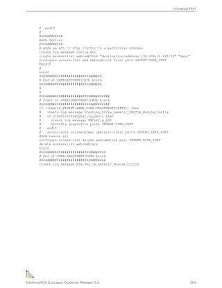# endif
#
############
#ACL Section
############
# Adds an ACL to stop traffic to a particular address
create log message Config_ACL
create access-list webcamblock "destination-address 192.168.10.220/32" "deny"
configure access-list add webcamblock first port $EVENT.USER_PORT
#endif
#
endif
################################
# End of USER-AUTHENTICATE block
################################
#
#
####################################
# Start of USER-UNAUTHENTICATE block
####################################
if (!$match($EVENT.NAME,USER-UNAUTHENTICATED)) then
# create log message Starting_8021x_Generic_UNATUH_Module_Config
# if (!$match($setQuality,yes)) then
# create log message UNConfig_QOS
# unconfig qosprofile ports $EVENT.USER_PORT
# endif
# unconfigure inline-power operator-limit ports $EVENT.USER_PORT
#### remove acl
configure access-list delete webcamblock port $EVENT.USER_PORT
delete access-list webcamblock
endif
##################################
# End of USER-UNAUTHENTICATE block
##################################
create log message End_802_1x_Generic_Module_Config
Universal Port
ExtremeXOS Concepts Guide for Release 15.4 359
 