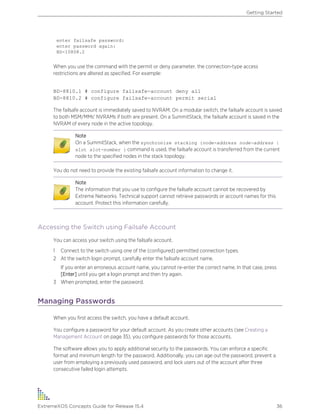 enter failsafe password:
enter password again:
BD-10808.2
When you use the command with the permit or deny parameter, the connection-type access
restrictions are altered as specified. For example:
BD-8810.1 # configure failsafe-account deny all
BD-8810.2 # configure failsafe-account permit serial
The failsafe account is immediately saved to NVRAM. On a modular switch, the failsafe account is saved
to both MSM/MMs' NVRAMs if both are present. On a SummitStack, the failsafe account is saved in the
NVRAM of every node in the active topology.
Note
On a SummitStack, when the synchronize stacking {node-address node-address |
slot slot-number } command is used, the failsafe account is transferred from the current
node to the specified nodes in the stack topology.
You do not need to provide the existing failsafe account information to change it.
Note
The information that you use to configure the failsafe account cannot be recovered by
Extreme Networks. Technical support cannot retrieve passwords or account names for this
account. Protect this information carefully.
Accessing the Switch using Failsafe Account
You can access your switch using the failsafe account.
1 Connect to the switch using one of the (configured) permitted connection types.
2 At the switch login prompt, carefully enter the failsafe account name.
If you enter an erroneous account name, you cannot re-enter the correct name. In that case, press
[Enter] until you get a login prompt and then try again.
3 When prompted, enter the password.
Managing Passwords
When you first access the switch, you have a default account.
You configure a password for your default account. As you create other accounts (see Creating a
Management Account on page 35), you configure passwords for those accounts.
The software allows you to apply additional security to the passwords. You can enforce a specific
format and minimum length for the password. Additionally, you can age out the password, prevent a
user from employing a previously used password, and lock users out of the account after three
consecutive failed login attempts.
Getting Started
ExtremeXOS Concepts Guide for Release 15.4 36
 