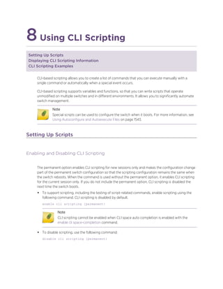 8Using CLI Scripting
Setting Up Scripts
Displaying CLI Scripting Information
CLI Scripting Examples
CLI-based scripting allows you to create a list of commands that you can execute manually with a
single command or automatically when a special event occurs.
CLI-based scripting supports variables and functions, so that you can write scripts that operate
unmodified on multiple switches and in different environments. It allows you to significantly automate
switch management.
Note
Special scripts can be used to configure the switch when it boots. For more information, see
Using Autoconfigure and Autoexecute Files on page 1543.
Setting Up Scripts
Enabling and Disabling CLI Scripting
The permanent option enables CLI scripting for new sessions only and makes the configuration change
part of the permanent switch configuration so that the scripting configuration remains the same when
the switch reboots. When the command is used without the permanent option, it enables CLI scripting
for the current session only. If you do not include the permanent option, CLI scripting is disabled the
next time the switch boots.
• To support scripting, including the testing of script-related commands, enable scripting using the
following command. CLI scripting is disabled by default.
enable cli scripting {permanent}
Note
CLI scripting cannot be enabled when CLI space auto completion is enabled with the
enable cli space-completion command.
• To disable scripting, use the following command:
disable cli scripting {permanent}
 