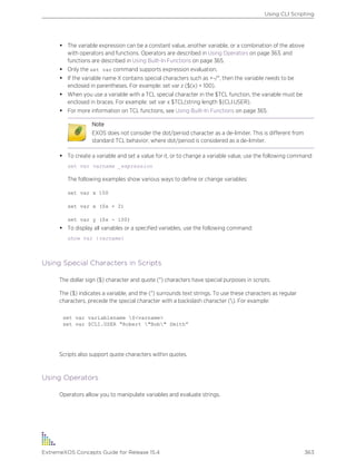 • The variable expression can be a constant value, another variable, or a combination of the above
with operators and functions. Operators are described in Using Operators on page 363, and
functions are described in Using Built-In Functions on page 365.
• Only the set var command supports expression evaluation.
• If the variable name X contains special characters such as +-/*, then the variable needs to be
enclosed in parentheses. For example: set var z ($(x) + 100).
• When you use a variable with a TCL special character in the $TCL function, the variable must be
enclosed in braces. For example: set var x $TCL(string length ${CLI.USER}.
• For more information on TCL functions, see Using Built-In Functions on page 365.
Note
EXOS does not consider the dot/period character as a de-limiter. This is different from
standard TCL behavior, where dot/period is considered as a de-limiter.
• To create a variable and set a value for it, or to change a variable value, use the following command:
set var varname _expression
The following examples show various ways to define or change variables:
set var x 100
set var x ($x + 2)
set var y ($x - 100)
• To display all variables or a specified variables, use the following command:
show var {varname}
Using Special Characters in Scripts
The dollar sign ($) character and quote (") characters have special purposes in scripts.
The ($) indicates a variable, and the (") surrounds text strings. To use these characters as regular
characters, precede the special character with a backslash character (). For example:
set var variablename $<varname>
set var $CLI.USER “Robert "Bob" Smith”
Scripts also support quote characters within quotes.
Using Operators
Operators allow you to manipulate variables and evaluate strings.
Using CLI Scripting
ExtremeXOS Concepts Guide for Release 15.4 363
 