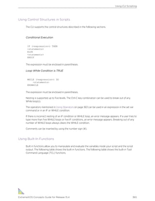 Using Control Structures in Scripts
The CLI supports the control structures described in the following sections.
Conditional Execution
IF (<expression>) THEN
<statements>
ELSE
<statements>
ENDIF
The expression must be enclosed in parentheses.
Loop While Condition is TRUE
WHILE (<expression>) DO
<statements>
ENDWHILE
The expression must be enclosed in parentheses.
Nesting is supported up to five levels. The Ctrl-C key combination can be used to break out of any
While loop(s).
The operators mentioned in Using Operators on page 363 can be used in an expression in the set var
command or in an IF or WHILE condition.
If there is incorrect nesting of an IF condition or WHILE loop, an error message appears. If a user tries to
type more than five WHILE loops or five IF conditions, an error message appears. Breaking out of any
number of WHILE loops always clears the WHILE condition.
Comments can be inserted by using the number sign (#).
Using Built-In Functions
Built in functions allow you to manipulate and evaluate the variables inside your script and the script
output. The following table shows the built-in functions. The following table shows the built-in Tool
Command Language (TCL) functions.
Using CLI Scripting
ExtremeXOS Concepts Guide for Release 15.4 365
 