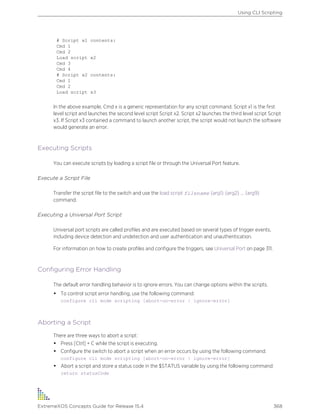 # Script x1 contents:
Cmd 1
Cmd 2
Load script x2
Cmd 3
Cmd 4
# Script x2 contents:
Cmd 1
Cmd 2
Load script x3
In the above example, Cmd x is a generic representation for any script command. Script x1 is the first
level script and launches the second level script Script x2. Script x2 launches the third level script Script
x3. If Script x3 contained a command to launch another script, the script would not launch the software
would generate an error.
Executing Scripts
You can execute scripts by loading a script file or through the Universal Port feature.
Execute a Script File
Transfer the script file to the switch and use the load script filename {arg1} {arg2} ... {arg9}
command.
Executing a Universal Port Script
Universal port scripts are called profiles and are executed based on several types of trigger events,
including device detection and undetection and user authentication and unauthentication.
For information on how to create profiles and configure the triggers, see Universal Port on page 311.
Configuring Error Handling
The default error handling behavior is to ignore errors. You can change options within the scripts.
• To control script error handling, use the following command:
configure cli mode scripting [abort-on-error | ignore-error]
Aborting a Script
There are three ways to abort a script:
• Press [Ctrl] + C while the script is executing.
• Configure the switch to abort a script when an error occurs by using the following command:
configure cli mode scripting [abort-on-error | ignore-error]
• Abort a script and store a status code in the $STATUS variable by using the following command:
return statusCode
Using CLI Scripting
ExtremeXOS Concepts Guide for Release 15.4 368
 