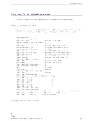 Displaying CLI Scripting Information
You can use the information in the following sections to display CLI scripting information.
Viewing CLI Scripting Status
The show management command displays whether or not CLI scripting is enabled, whether or not the
configuration is persistent, and the CLI scripting error mode as shown in the following example:
show management
switch # show management
CLI idle timeout : Enabled (20 minutes)
CLI max number of login attempts : 5
CLI max number of sessions : 16
CLI paging : Enabled (this session only)
CLI space-completion : Disabled (this session only)
CLI configuration logging : Disabled
CLI scripting : Disabled (this session only)
CLI scripting error mode : Ignore-Error (this session only)
CLI persistent mode : Persistent (this session only)
CLI prompting : Enabled (this session only)
Telnet access : Enabled (tcp port 23 vr all)
: Access Profile : not set
SSH Access : ssh module not loaded.
Web access : Enabled (tcp port 80)
Total Read Only Communities : 1
Total Read Write Communities : 1
RMON : Disabled
SNMP access : Enabled
: Access Profile Name : not set
SNMP Traps : Enabled
SNMP v1/v2c TrapReceivers :
Destination Source IP Address Flags
10.255.43.38 /10550 2E
10.255.43.11 /10550 2E
10.255.99.13 /10550 2E
10.255.57.2 /10550 2E
10.255.43.15 /10550 2E
10.255.42.81 /10550 2E
Flags: Version: 1=v1 2=v2c
Mode: S=Standard E=Enhanced
SNMP stats: InPkts 0 OutPkts 6 Errors 0 AuthErrors 0
Gets 0 GetNexts 0 Sets 0 Drops 0
SNMP traps: Sent 6 AuthTraps Enabled
Viewing CLI Scripting Variables
Using CLI Scripting
ExtremeXOS Concepts Guide for Release 15.4 369
 