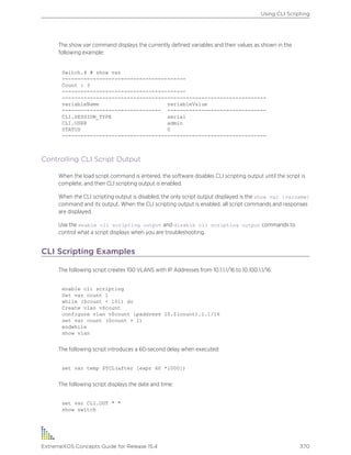 The show var command displays the currently defined variables and their values as shown in the
following example:
Switch.4 # show var
----------------------------------------
Count : 3
----------------------------------------
------------------------------------------------------------------
variableName variableValue
-------------------------------- --------------------------------
CLI.SESSION_TYPE serial
CLI.USER admin
STATUS 0
------------------------------------------------------------------
Controlling CLI Script Output
When the load script command is entered, the software disables CLI scripting output until the script is
complete, and then CLI scripting output is enabled.
When the CLI scripting output is disabled, the only script output displayed is the show var {varname}
command and its output. When the CLI scripting output is enabled, all script commands and responses
are displayed.
Use the enable cli scripting output and disable cli scripting output commands to
control what a script displays when you are troubleshooting.
CLI Scripting Examples
The following script creates 100 VLANS with IP Addresses from 10.1.1.1/16 to 10.100.1.1/16:
enable cli scripting
Set var count 1
while ($count < 101) do
Create vlan v$count
configure vlan v$count ipaddress 10.$(count).1.1/16
set var count ($count + 1)
endwhile
show vlan
The following script introduces a 60-second delay when executed:
set var temp $TCL(after [expr 60 *1000])
The following script displays the date and time:
set var CLI.OUT " "
show switch
Using CLI Scripting
ExtremeXOS Concepts Guide for Release 15.4 370
 