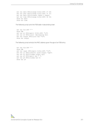 set var date $TCL(lrange ${CLI.OUT} 27 29)
set var year $TCL(lrange ${CLI.OUT} 31 31)
set var date $TCL(linsert $date 3 $year)
set var time $TCL(lrange ${CLI.OUT} 30 30)
show var date
show var time
The following script sorts the FDB table in descending order:
set var CLI.OUT " "
show fdb
set var x1 $TCL(split ${CLI.OUT} "n")
set var x2 $TCL(lsort -decreasing $x1)
set var output $TCL(join $x2 "n")
show var output
The following script extracts the MAC address given the age of an FDB entry:
set var CLI.OUT " "
show fdb
set var input $TCL(split ${CLI.OUT} "n")
set var y1 $TCL(lsearch -glob $input *age*)
set var y2 $TCL(lindex $input $y1)
set var y3 $TCL(split $y2 " ")
set var y4 $TCL(lindex $y3 0)
show var y4
Using CLI Scripting
ExtremeXOS Concepts Guide for Release 15.4 371
 